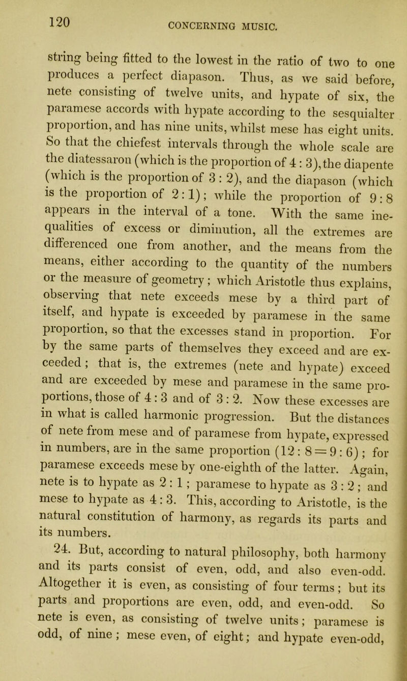 string being fitted to the lowest in the ratio of two to one produces a perfect diapason. Thus, as we said before, nete consisting of twelve units, and hypate of six, the paramese accords with hypate according to the sesquialter proportion, and has nine units, whilst mese has eight units. So that the chiefcst intervals through the whole scale are the diatessaron (which is the proportion of 4: 3), the diapente (which is the proportion of 3 : 2), and the diapason (which is the pioportion of 2:1); while the proportion of 9:8 appears in the interval of a tone. With the same ine- qualities of excess or diminution, all the extremes are cliffeienced one from another, and the means from the means, either according to the quantity of the numbers or the measure of geometry ; which Aristotle thus explains, observing that nete exceeds mese by a third part of itself, and hypate is exceeded by paramese in the same proportion, so that the excesses stand in proportion. For by the same parts of themselves they exceed and are ex- ceeded ; that is, the extremes (nete and hypate) exceed and are exceeded by mese and paramese in the same pro- portions, those of 4 : 3 and of 3 : 2. Now these excesses are in what is called harmonic progression. But the distances of nete from mese and of paramese from hypate, expressed in numbers, are in the same proportion (12:8 = 9:6); for paramese exceeds mese by one-eighth of the latter. Again, nete is to hypate as 2: 1 ; paramese to hypate as 3:2; and mese to hypate as 4 : 3. This, according to Aristotle, is the natuial constitution of harmony, as regards its parts and its numbers. 24. But, according to natural philosophy, both harmony and its parts consist of even, odd, and also even-odd. Altogether it is even, as consisting of four terms ; but its parts and proportions are even, odd, and even-odd. So nete is even, as consisting of twelve units; paramese is odd, of nine ; mese even, of eight; and hypate even-odd,