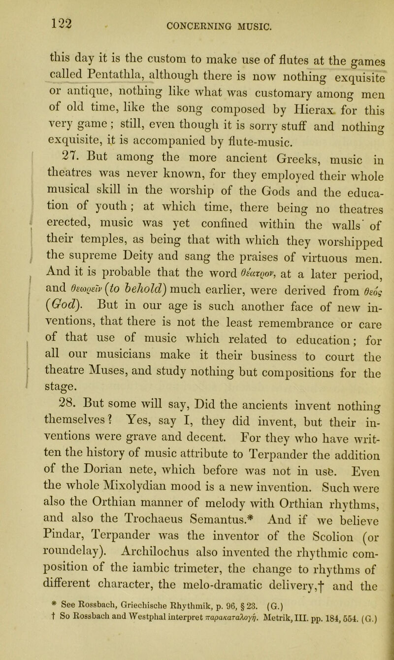 this day it is the custom to make use of flutes at the games called Pentatlila, although there is now nothing exquisite or antique, nothing like what was customary among men of old time, like the song composed by Hierax. for this very game ; still, even though it is sorry stuff and nothing exquisite, it is accompanied by flute-music. 27. But among the more ancient Greeks, music in theaties was never known, for they employed their whole musical skill in the worship of the Gods and the educa- tion of youth; at which time, there being no theatres erected, music was yet confined within the walls' of their temples, as being that with which they worshipped the supreme Deity and sang the praises of virtuous men. And it is probable that the word Qsutqov, at a later period, and demote? (to behold) much earlier, were derived from deog (God). But in our age is such another face of new in- ventions, that there is not the least remembrance or care of that use of music which related to education; for all our musicians make it their business to court the theatre Muses, and study nothing but compositions for the stage. 28. But some will say, Did the ancients invent nothing themselves'? Yes, say I, they did invent, but their in- ventions were grave and decent. For they who have writ- ten the history of music attribute to Terpander the addition of the Dorian nete, which before was not in usfe. Even the whole Mixolydian mood is a new invention. Such were also the Orthian manner of melody with Orthian rhythms, and also the Trochaeus Semantus.* And if Ave believe Pindar, Terpander was the inventor of the Scolion (or roundelay). Archilochus also invented the rhythmic com- position of the iambic trimeter, the change to rhythms of different character, the melo-dramatic deli very,f and the * See Rossbach, Griecliische Rhytlunik, p. 96, §23. (G.) t So Rossbach and Westphal interpret napanarakoyri. Metrik, III. pp. 184,554. (G.)