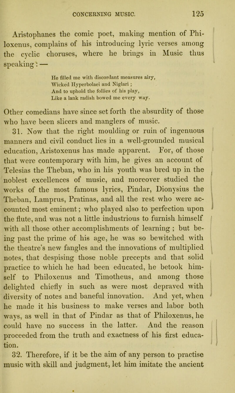 Aristophanes the comic poet, making mention of Phi- loxenus, complains of his introducing lyric verses among the cyclic choruses, where he brings in Music thus speaking: — He filled me with discordant measures airy, Wicked Hyperbolaei and Niglari; And to uphold the follies of his play, Like a lank radish bowed me every way. Other comedians have since set forth the absurdity of those who have been slicers and manglers of music. 31. Now that the right moulding or ruin of ingenuous manners and civil conduct lies in a well-grounded musical education, Aristoxenus has made apparent. For, of those that were contemporary with him, he gives an account of Telesias the Theban, who in his youth was bred up in the noblest excellences of music, and moreover studied the works of the most famous lyrics, Pindar, Dionysius the Theban, Lamprus, Pratinas, and all the rest who were ac- counted most eminent; who played also to perfection upon the flute, and was not a little industrious to furnish himself with all those other accomplishments of learning ; but be- ing past the prime of his age, he was so bewitched with the theatre's new fangles and the innovations of multiplied notes, that despising those noble precepts and that solid practice to which he had been educated, he betook him- self to Philoxenus and Timotheus, and among those delighted chiefly in such as were most depraved with diversity of notes and baneful innovation. And yet, when he made it his business to make verses and labor both ways, as well in that of Pindar as that of Philoxenus, he could have no success in the latter. And the reason proceeded from the truth and exactness of his first educa- tion. 32. Therefore, if it be the aim of any person to practise music with skill and judgment, let him imitate the ancient