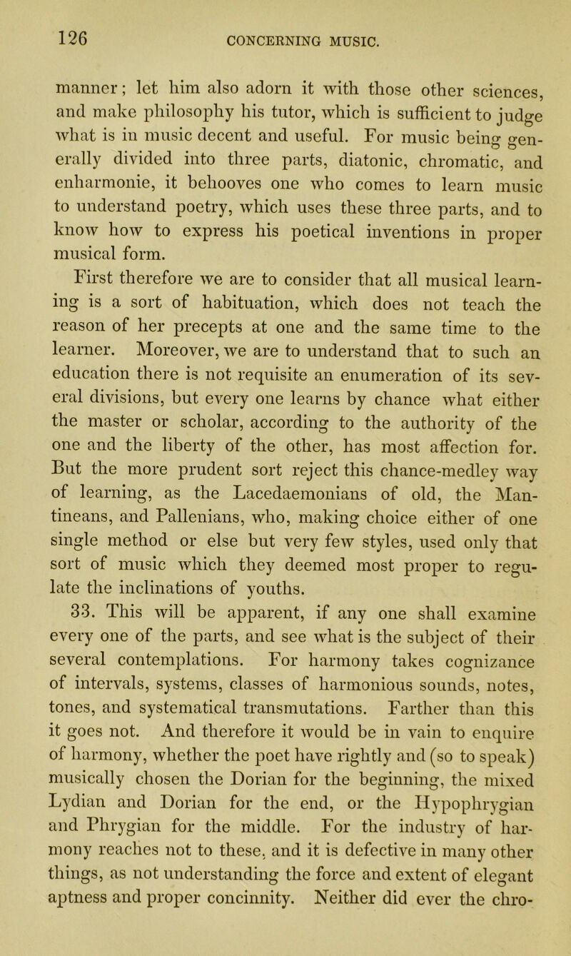 manner; let him also adorn it with those other sciences, and make philosophy his tutor, which is sufficient to judge what is in music decent and useful. For music beino- p-en- & o erally divided into three parts, diatonic, chromatic, and enharmonie, it behooves one who comes to learn music to understand poetry, which uses these three parts, and to know how to express his poetical inventions in proper musical form. First therefore we are to consider that all musical learn- ing is a sort of habituation, which does not teach the reason of her precepts at one and the same time to the learner. Moreover, we are to understand that to such an education there is not requisite an enumeration of its sev- eral divisions, but every one learns by chance what either the master or scholar, according to the authority of the one and the liberty of the other, has most affection for. But the more prudent sort reject this chance-medley way of learning, as the Lacedaemonians of old, the Man- tineans, and Pallenians, who, making choice either of one single method or else but very few styles, used only that sort of music which they deemed most proper to regu- late the inclinations of youths. 33. This will be apparent, if any one shall examine every one of the parts, and see what is the subject of their several contemplations. For harmony takes cognizance of intervals, systems, classes of harmonious sounds, notes, tones, and systematical transmutations. Farther than this it goes not. And therefore it would be in vain to enquire of harmony, whether the poet have rightly and (so to speak) musically chosen the Dorian for the beginning, the mixed Lydian and Dorian for the end, or the Hypophrygian and Phrygian for the middle. For the industry of har- mony reaches not to these, and it is defective in many other things, as not understanding the force and extent of elegant aptness and proper concinnity. Neither did ever the chro-