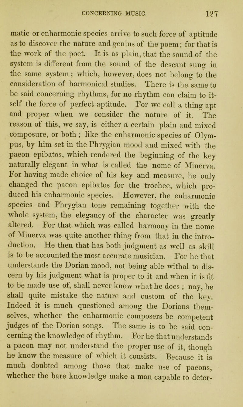 matic or enharmonic species arrive to such force of aptitude as to discover the nature and genius of the poem; for that is the work of the poet. It is as plain, that the sound of the system is different from the sound of the descant sung in the same system; which, however, does not belong to the consideration of harmonical studies. There is the same to he said concerning rhythms, for no rhythm can claim to it- self the force of perfect aptitude. For we call a thing apt and proper when we consider the nature of it. The reason of this, we say, is either a certain plain and mixed composure, or both ; like the enharmonic species of Olym- pus, by him set in the Phrygian mood and mixed with the paeon epibatos, which rendered the beginning of the key naturally elegant in what is called the nome of Minerva. For having made choice of his key and measure, he only changed the paeon epibatos for the trochee, which pro- duced his enharmonic species. However, the enharmonic species and Phrygian tone remaining together with the whole system, the elegancy of the character was greatly altered. For that which was called harmony in the nome of Minerva was quite another thing from that in the intro- duction. He then that has both judgment as well as skill is to be accounted the most accurate musician. For he that understands the Dorian mood, not being able withal to dis- cern by his judgment what is proper to it and when it is fit to be made use of, shall never know what he does ; nay, he shall quite mistake the nature and custom of the key. Indeed it is much questioned among the Dorians them- selves, whether the enharmonic composers be competent judges of the Dorian songs. The same is to be said con- cerning the knowledge of rhythm. For he that understands a paeon may not understand the proper use of it, though he know the measure of which it consists. Because it is much doubted among those that make use of paeons, whether the bare knowledge make a man capable to deter-