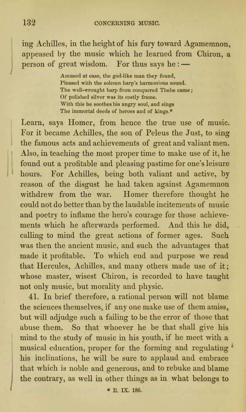 ing Achilles, in the height of his fury toward Agamemnon, appeased by the music which he learned from Chiron, a person of great wisdom. For thus says he : — Amused at ease, the god-like man they found, Pleased with the solemn harp’s harmonious sound. The well-wrought harp from conquered Thebe came ; Of polished silver was its costly frame. With this he soothes his angry soul, and sings The immortal deeds of heroes and of kings.* Learn, says Homer, from hence the true use of music. For it became Achilles, the son of Peleus the Just, to sing the famous acts and achievements of great and valiant men. Also, in teaching the most proper time to make use of it, he found out a profitable and pleasing pastime for one’s leisure hours. For Achilles, being both valiant and active, by reason of the disgust he had taken against Agamemnon withdrew from the war. Homer therefore thought he could not do better than by the laudable incitements of music and poetry to inflame the hero’s courage for those achieve- ments which he afterwards performed. And this he did, calling to mind the great actions of former ages. Such was then the ancient music, and such the advantages that made it profitable. To which end and purpose we read that Hercules, Achilles, and many others made use of it; whose master, wisest Chiron, is recorded to have taught not only music, but morality and physic. 41. In brief therefore, a rational person will not blame the sciences themselves, if any one make use of them amiss, but will adjudge such a failing to be the error of those that abuse them. So that whoever he be that shall give his mind to the study of music in his youth, if he meet with a musical education, proper for the forming and regulating ' his inclinations, he will be sure to applaud and embrace that which is noble and generous, and to rebuke and blame ; the contrary, as well in other things as in what belongs to * II. IX. 186.