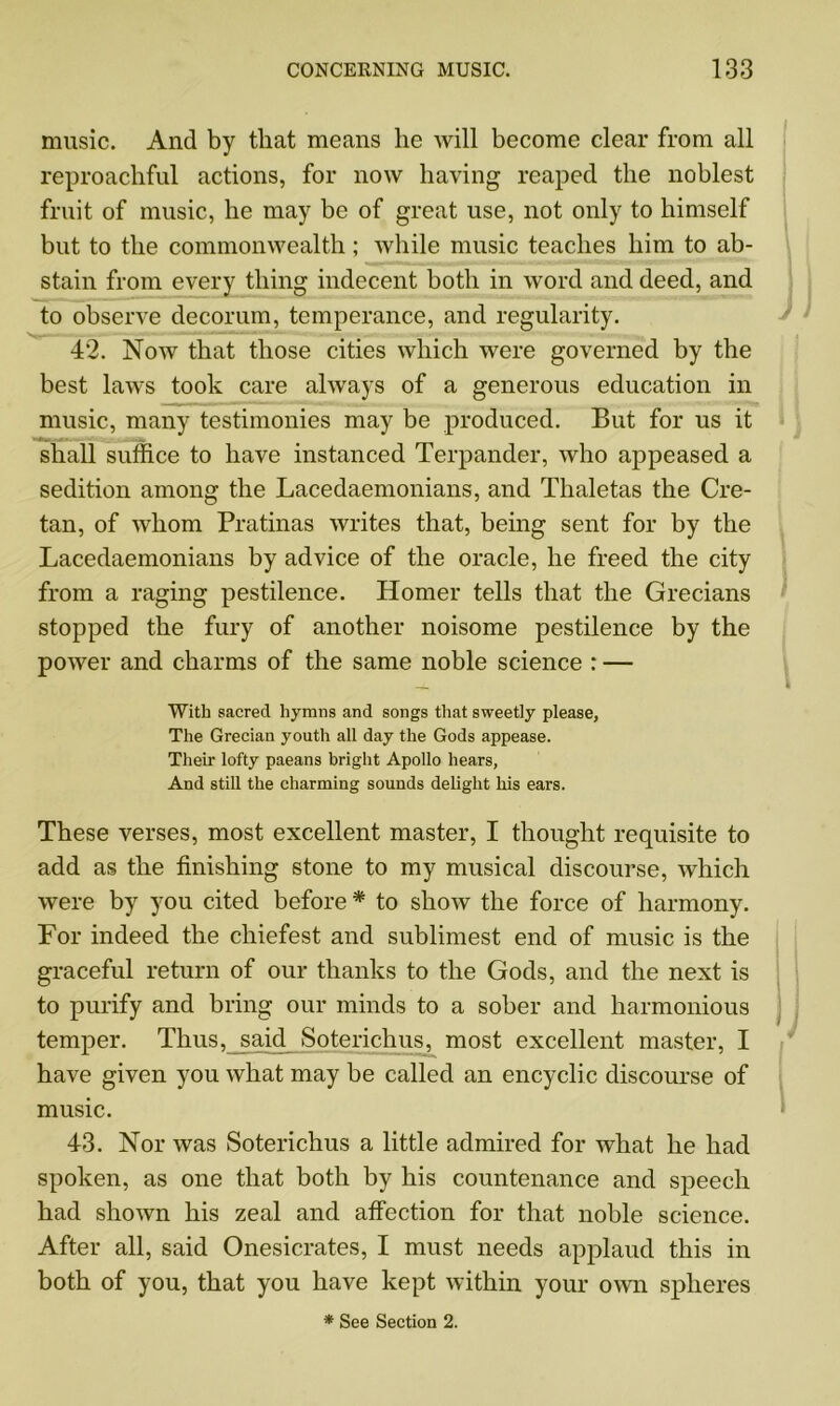 music. And by that means he will become clear from all reproachful actions, for now having reaped the noblest fruit of music, he may be of great use, not only to himself but to the commonwealth; while music teaches him to ab- stain from every thing indecent both in word and deed, and to observe decorum, temperance, and regularity. 42. Now that those cities which were governed by the best laws took care always of a generous education in music, many testimonies may be produced. But for us it shall suffice to have instanced Terpander, who appeased a sedition among the Lacedaemonians, and Thaletas the Cre- tan, of whom Pratinas writes that, being sent for by the Lacedaemonians by advice of the oracle, he freed the city from a raging pestilence. Homer tells that the Grecians stopped the fury of another noisome pestilence by the power and charms of the same noble science : — With sacred hymns and songs that sweetly please, The Grecian youth all day the Gods appease. Their lofty paeans bright Apollo hears, And still the charming sounds delight his ears. These verses, most excellent master, I thought requisite to add as the finishing stone to my musical discourse, which were by you cited before * to show the force of harmony. For indeed the chiefest and sublimest end of music is the graceful return of our thanks to the Gods, and the next is to purify and bring our minds to a sober and harmonious temper. Thus, said Soterichus, most excellent master, I have given you what may be called an encyclic discourse of music. 43. Nor was Soterichus a little admired for what he had spoken, as one that both by his countenance and speech had shown his zeal and affection for that noble science. After all, said Onesicrates, I must needs applaud this in both of you, that you have kept within your own spheres * See Section 2.