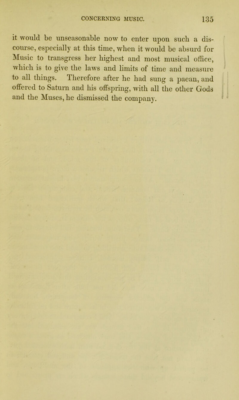 it would be unseasonable now to enter upon such a dis- course, especially at this time, when it would be absurd for Music to transgress her highest and most musical office, which is to give the laws and limits of time and measure to all things. Therefore after he had sung a paean, and offered to Saturn and his offspring, with all the other Gods and the Muses, he dismissed the company.