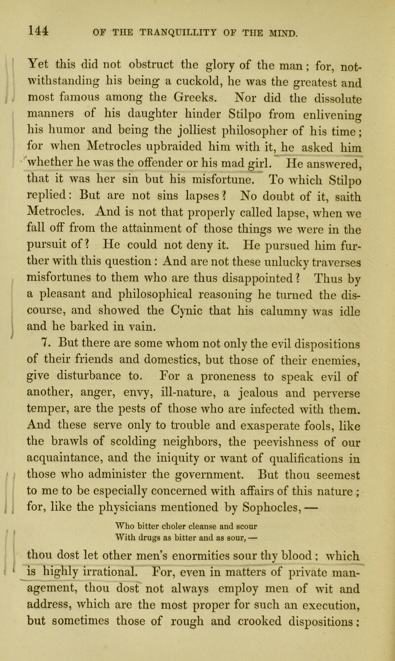 Yet this did not obstruct the glory of the man; for, not- withstanding his being a cuckold, he was the greatest and most famous among the Greeks. Nor did the dissolute manners of his daughter hinder Stilpo from enlivening his humor and being the joiliest philosopher of his time; for when Metrocles upbraided him with it, he asked him whether he was the offender or his mad girl. He answered, that it was her sin but his misfortune. To which Stilpo replied: But are not sins lapses? No doubt of it, saith Metrocles. And is not that properly called lapse, when we fall off from the attainment of those things we were in the pursuit of? He could not deny it. He pursued him fur- ther with this question: And are not these unlucky traverses misfortunes to them who are thus disappointed? Thus by a pleasant and philosophical reasoning he turned the dis- course, and showed the Cynic that his calumny was idle and he barked in vain. 7. But there are some whom not only the evil dispositions of their friends and domestics, but those of their enemies, give disturbance to. For a proneness to speak evil of another, anger, envy, ill-nature, a jealous and perverse temper, are the pests of those who are infected with them. And these serve only to trouble and exasperate fools, like the brawls of scolding neighbors, the peevishness of our acquaintance, and the iniquity or Avant of qualifications in those Avho administer the government. But thou seemest to me to be especially concerned with affairs of this nature ; for, like the physicians mentioned by Sophocles, — Who bitter eholer cleanse and scour With drugs as bitter and as sour, — thou dost let other men’s enormities sour thy blood ; AAdiich 1 is highly irrational. For, even in matters of private man- agement, thou dost not always employ men of wit and address, Avhich are the most proper for such an execution, but sometimes those of rough and crooked dispositions;