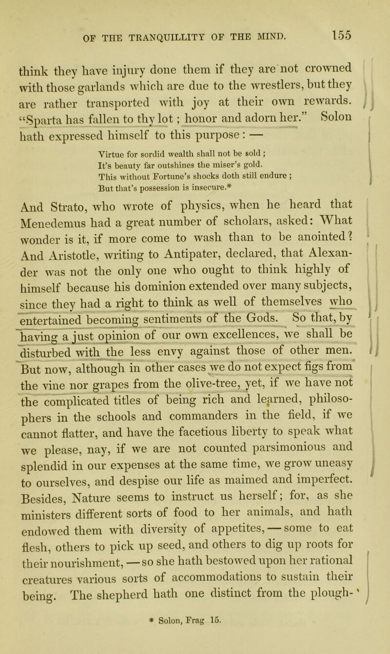 think they have injury done them if they are not crowned with those garlands which are due to the wrestlers, but they are rather transported with joy at their own rewards. “Sparta has fallen to thy lot; honor and adorn her.” Solon hath expressed himself to this purpose : — Virtue for sordid wealth shall not be sold ; It’s beauty far outshines the miser’s gold. This without Fortune’s shocks doth still endure ; But that’s possession is insecure.* And Strato, who wrote of physics, when he heard that Menedemus had a great number of scholars, asked: What wonder is it, if more come to wash than to be anointed 1 And Aristotle, writing to Antipater, declared, that Alexan- der was not the only one who ought to think highly of himself because his dominion extended over many subjects, since they had a right to think as well of themselves who entertained becoming sentiments of the Gods. So that, by V ^ having a just opinion of our own excellences, we shall be disturbed with the less envy against those of other men. But now, although in other cases we do not expect figs from the vine nor grapes from the olive-tree, yet, if we have not the complicated titles of being rich and learned, philoso- phers in the schools and commanders in the field, if we cannot flatter, and have the facetious liberty to speak what we please, nay, if we are not counted parsimonious and splendid in our expenses at the same time, we grow uneasy to ourselves, and despise our life as maimed and imperfect. Besides, Nature seems to instruct us herself; for, as she ministers different sorts of food to hei animals, and hath endowed them with diversity of appetites, — some to eat flesh, others to pick up seed, and others to dig up roots for their nourishment, — so she hath bestowed upon her rational creatures various sorts of accommodations to sustain their being. The shepherd hath one distinct from the plough- ‘ * Solon, Frag 15.