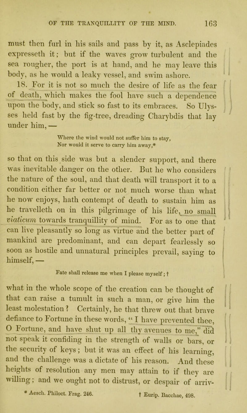 must then furl in his sails and pass by it, as Asclepiades expresseth it; but if the waves grow turbulent and the sea rougher, the port is at hand, and he may leave this body, as he would a leaky vessel, and swim ashore. 18. For it is not so much the desire of life as the fear of death, which makes the fool have such a dependence upon the body, and stick so fast to its embraces. So Ulys- ses held fast by the fig-tree, dreading Charybdis that lay under him, — Where the wind would not suffer him to stay, Nor would it serve to carry him away,* so that on this side was but a slender support, and there was inevitable danger on the other. But he who considers the nature of the soul, and that death will transport it to a condition either far better or not much worse than what he now enjoys, hath contempt of death to sustain him as he travelleth on in this pilgrimage of his life, no small viaticum towards tranquillity of mind. For as to one that can live pleasantly so long as virtue and the better part of mankind are predominant, and can depart fearlessly so soon as hostile and unnatural principles prevail, saying to himself, — Fate shall release me when I please myself; f what in the whole scope of the creation can be thought of that can raise a tumult in such a man, or give him the least molestation ? Certainly, he that threw out that brave defiance to Fortune in these words, “ I have prevented thee, O Fortune, and have shut up all thy avenues to me,” did not speak it confiding in the strength of walls or bars, or the security of keys; but it was an effect of his learning, and the challenge was a dictate of his reason. And these heights of resolution any men may attain to if they are willing; and we ought not to distrust, or despair of arriv- * Aesch. Philoct. Frag. 246. f Eurip. Bacchae, 498. 1 I f I ! ) i I) I i