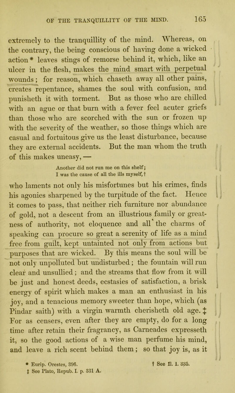 extremely to the tranquillity of the mind. Whereas, on the contrary, the being conscious of having done a wicked action * leaves stings of remorse behind it, which, like an ulcer in the flesh, makes the mind smart with perpetual wounds; for reason, which chaseth away all other pains, creates repentance, shames the soul with confusion, and punisheth it with torment. But as those who are chilled with an ague or that burn with a fever feel acuter griefs than those who are scorched with the sun or frozen up with the severity of the weather, so those things which are casual and fortuitous give us the least disturbance, because they are external accidents. But the man whom the truth of this makes uneasy, — Another did not run me on this shelf; I was the cause of all the ills myself, t who laments not only his misfortunes but his crimes, finds his agonies sharpened by the turpitude of the fact. Hence it comes to pass, that neither rich furniture nor abundance of gold, not a descent from an illustrious family or great- ness of authority, not eloquence and all the charms of speaking can procure so great a serenity of life as a mind free from guilt, kept untainted not only from actions but purposes that are wicked. By this means the soul will be not only unpolluted but undisturbed ; the fountain will run clear and unsullied; and the streams that flow from it will be just and honest deeds, ecstasies of satisfaction, a brisk energy of spirit which makes a man an enthusiast in his joy, and a tenacious memory sweeter than hope, which (as Pindar saith) with a virgin warmth cherisheth old age. X For as censers, even after they are empty, do for a long time after retain their fragrancy, as Carneades expresseth it, so the good actions of a wise man perfume his mind, and leave a rich scent behind them; so that joy is, as it * Eurip. Orestes, 396. t See II. 1. 335. t See Plato, Repub. I. p. 331 A.