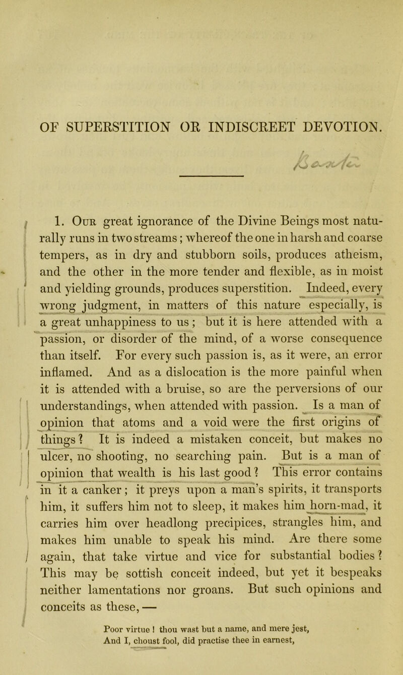 OF SUPERSTITION OR INDISCREET DEVOTION. i (I /) \ ) I 1. Our great ignorance of the Divine Beings most natu- rally runs in two streams; whereof the one in harsh and coarse tempers, as in dry and stubborn soils, produces atheism, and the other in the more tender and flexible, as in moist and yielding grounds, produces superstition. Indeed, every wrong judgment, in matters of this nature especially, is a great unhappiness to us ; but it is here attended with a passion, or disorder of the mind, of a worse consequence than itself. For every such passion is, as it were, an error inflamed. And as a dislocation is the more painful when it is attended with a bruise, so are the perversions of our understandings, when attended wTith passion. Is a man of opinion that atoms and a void were the first origins of things ? It is indeed a mistaken conceit, but makes no ulcer, no shooting, no searching pain. But is a man of opinion that wealth is his last good'? This error contains in it a canker; it preys upon a man’s spirits, it transports him, it suffers him not to sleep, it makes him horn-mad, it carries him over headlong precipices, strangles him, and makes him unable to speak his mind. Are there some again, that take virtue and vice for substantial bodies ? This may be sottish conceit indeed, but yet it bespeaks neither lamentations nor groans. But such opinions and conceits as these,— Poor virtue ! thou wast but a name, and mere jest, And I, clioust fool, did practise thee in earnest,