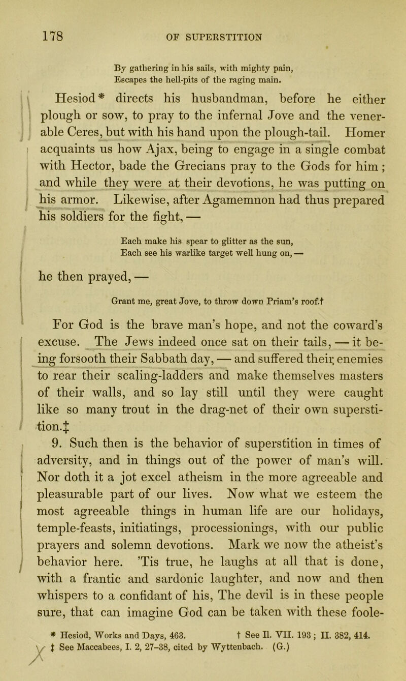 By gathering in his sails, with mighty pain, Escapes the hell-pits of the raging main. Hesiod* directs his husbandman, before he either plough or sow, to pray to the infernal Jove and the vener- able Ceres, but with his hand upon the plough-tail. Homer acquaints us how Ajax, being to engage in a single combat with Hector, bade the Grecians pray to the Gods for him ; and while they were at their devotions, he was putting on his armor. Likewise, after Agamemnon had thus prepared his soldiers for the fight, — Each make his spear to glitter as the sun, Each see his warlike target well hung on, — he then prayed, — Grant me, great Jove, to throw down Priam’s roof.t For God is the brave man’s hope, and not the coward’s excuse. The Jews indeed once sat on their tails, — it be- ing forsooth their Sabbath day, — and suffered theii; enemies to rear their scaling-ladders and make themselves masters of their walls, and so lay still until they were caught like so many trout in the drag-net of their own supersti- tion.:}: 9. Such then is the behavior of superstition in times of adversity, and in things out of the power of man’s will. Nor doth it a jot excel atheism in the more agreeable and pleasurable part of our lives. Now Avhat we esteem the most agreeable things in human life are our holidays, temple-feasts, initiatings, processionings, with our public prayers and solemn devotions. Mark we now the atheist’s behavior here. ’Tis true, he laughs at all that is done, with a frantic and sardonic laughter, and now and then whispers to a confidant of his, The devil is in these people sure, that can imagine God can be taken with these foole- * Hesiod, Works and Days, 463. t See II. VII. 193 ; II. 382, 414. V $ See Maccabees, I. 2, 27-38, cited by Wyttenbach. (G.)