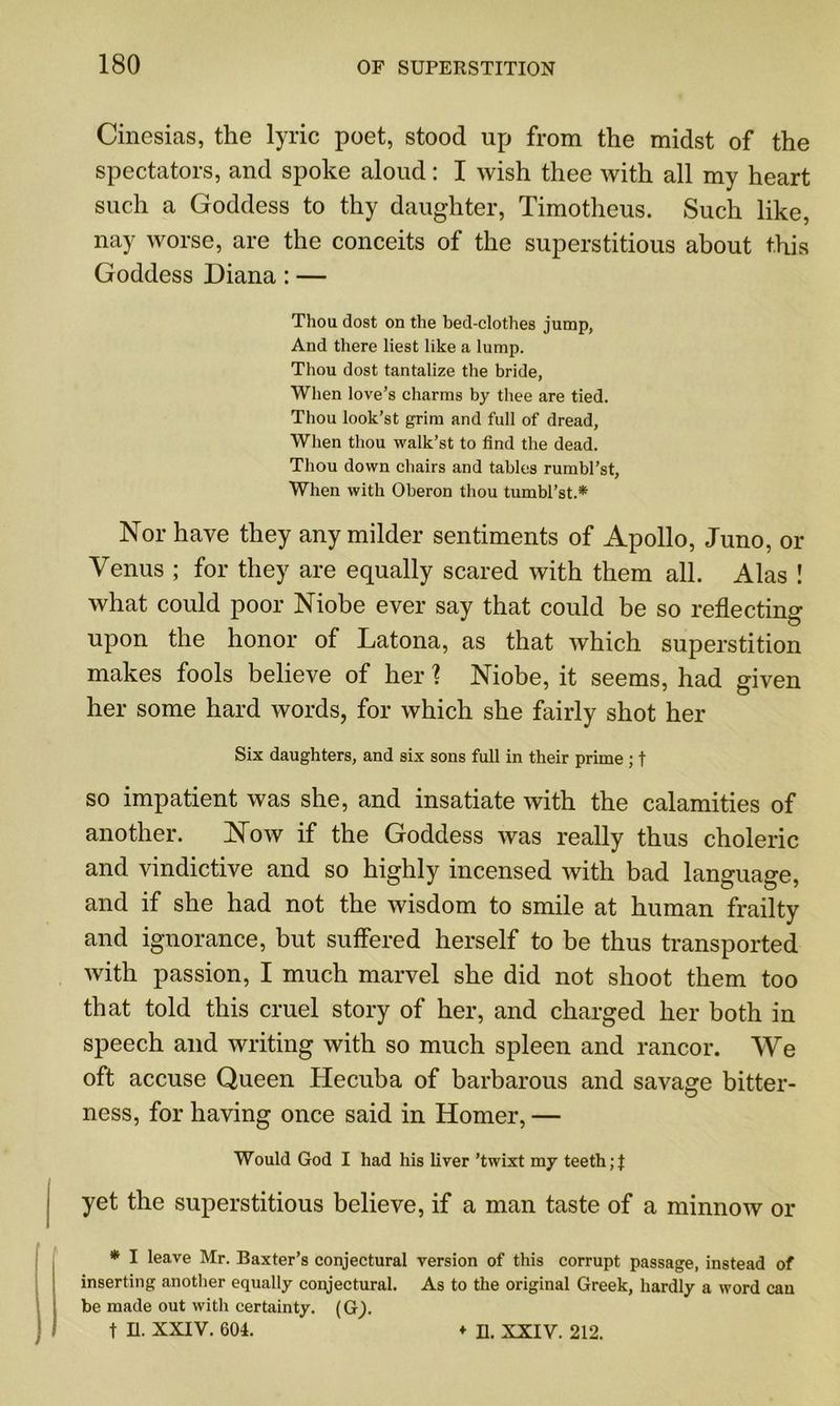 Cinesias, the lyric poet, stood up from the midst of the spectators, and spoke aloud: I wish thee with all my heart such a Goddess to thy daughter, Timotheus. Such like, nay worse, are the conceits of the superstitious about this Goddess Diana : — Thou dost on the bed-clothes jump, And there best like a lump. Thou dost tantalize the bride, When love’s charms by thee are tied. Thou look’st grim and full of dread, When thou walk’st to find the dead. Thou down chairs and tables rumbl’st, When with Oberon thou tumbl’st.* Nor have they any milder sentiments of Apollo, Juno, or Venus ; for they are equally scared with them all. Alas ! what could poor Niobe ever say that could be so reflecting upon the honor of Latona, as that which superstition makes fools believe of her \ Niobe, it seems, had given her some hard words, for which she fairly shot her Six daughters, and six sons full in their prime ; f so impatient was she, and insatiate with the calamities of another. Now if the Goddess was really thus choleric and vindictive and so highly incensed with bad language, and if she had not the wisdom to smile at human frailty and ignorance, but suffered herself to be thus transported with passion, I much marvel she did not shoot them too that told this cruel story of her, and charged her both in speech and writing with so much spleen and rancor. We oft accuse Queen Hecuba of barbarous and savage bitter- ness, for having once said in Homer, — Would God I had his liver ’twixt my teeth ;f yet the superstitious believe, if a man taste of a minnow or * I leave Mr. Baxter’s conjectural version of this corrupt passage, instead of inserting another equally conjectural. As to the original Greek, hardly a word can be made out with certainty. (G).