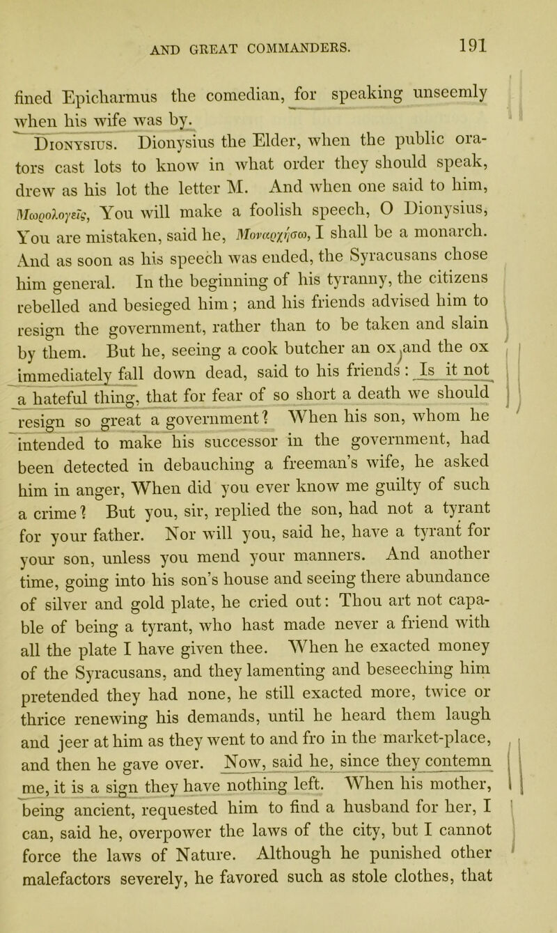 fined Epicharmus tlie comedian, for speaking unseemly when his wife was by. Dionysius. Dionysius the Elder, when the public ora- tors cast lots to know in what order they should speak, drew as his lot the letter M. And when one said to him, MaQoXoysig, You will make a foolish speech, O Dionysius, You are mistaken, said he, Movanyj'am, I shall he a monarch. And as soon as his speech was ended, the Syracusans chose him general. In the beginning of his tyranny, the citizens rebelled and besieged him ; and his friends advised him to resign the government, rather than to he taken and slam by them. But he, seeing a cook butcher an ox .and the ox immediately fall down dead, said to his friends . Is it not a hateful thing, that for fear of so shoit a death we should resign so great a government'? When his son, whom he intended to make his successor in the government, had been detected in debauching a freeman’s wife, he asked him in anger, When did you ever know me guilty of such a crime 1 But you, sir, replied the son, had not a tyrant for your father. A or will you, said he, have a tyrant for your son, unless you mend your manners. And another time, going into his son’s house and seeing there abundance of silver and gold plate, he cried out'. Thou art not capa- ble of being a tyrant, who hast made never a friend with all the plate I have given thee. When he exacted money of the Syracusans, and they lamenting and beseeching him pretended they had none, he still exacted more, twice or thrice renewing his demands, until he heard them laugh and jeer at him as they went to and fro in the market-place, and then he gave over. Now, said he, since they contemn me, it is a sign they have nothing left. When his mother, being ancient, requested him to find a husband for her, I can, said he, overpower the laws of the city, but I cannot force the laws of Nature. Although he punished other malefactors severely, he favored such as stole clothes, that