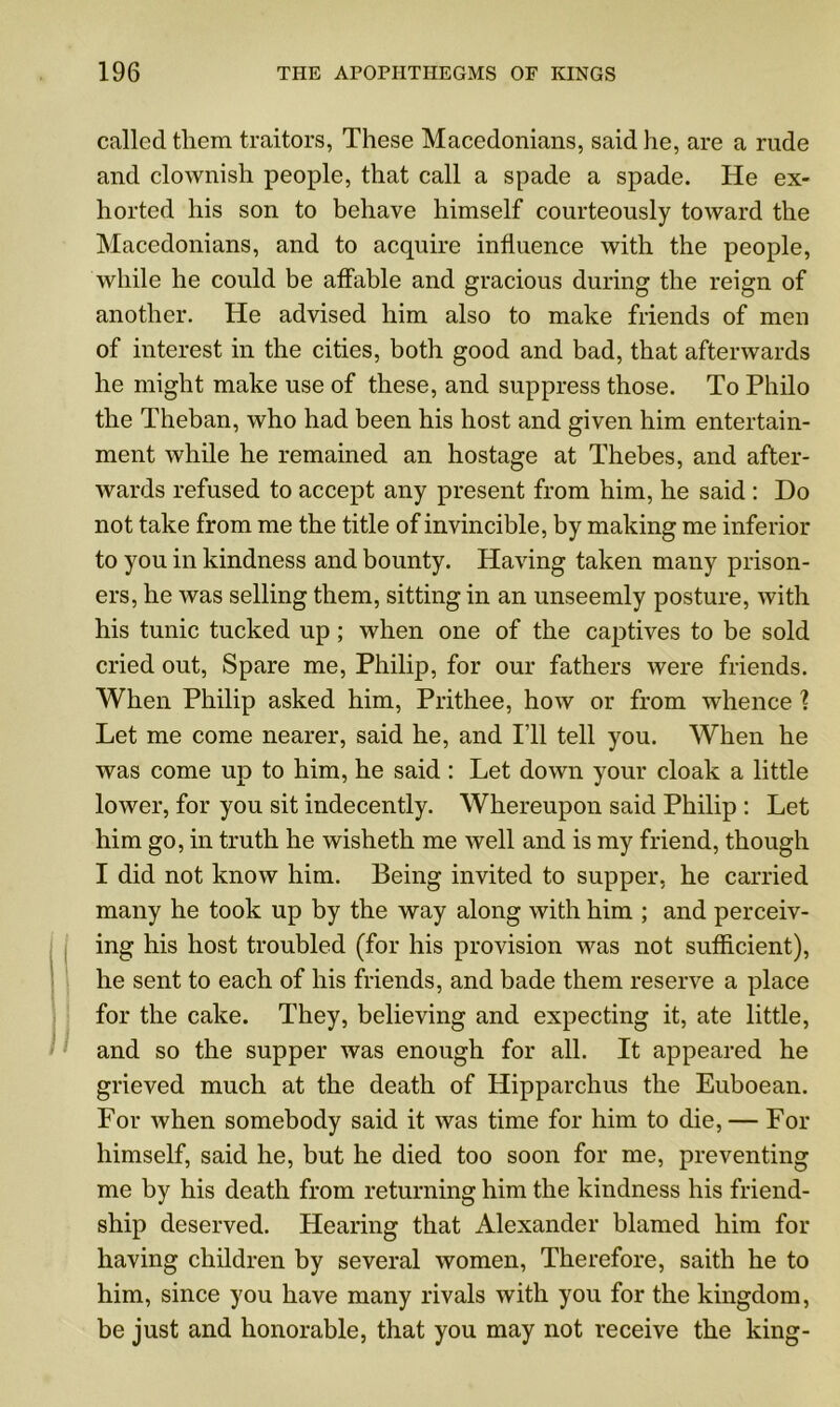 called them traitors, These Macedonians, said he, are a rude and clownish people, that call a spade a spade. He ex- horted his son to behave himself courteously toward the Macedonians, and to acquire influence with the people, while he could be affable and gracious during the reign of another. He advised him also to make friends of men of interest in the cities, both good and bad, that afterwards he might make use of these, and suppress those. To Philo the Theban, who had been his host and given him entertain- ment while he remained an hostage at Thebes, and after- wards refused to accept any present from him, he said : Do not take from me the title of invincible, by making me inferior to you in kindness and bounty. Having taken many prison- ers, he was selling them, sitting in an unseemly posture, with his tunic tucked up ; when one of the captives to be sold cried out, Spare me, Philip, for our fathers were friends. When Philip asked him, Prithee, how or from whence 1 Let me come nearer, said he, and I’ll tell you. When he was come up to him, he said : Let down your cloak a little lower, for you sit indecently. Whereupon said Philip : Let him go, in truth he wisheth me well and is my friend, though I did not know him. Being invited to supper, he carried many he took up by the way along with him ; and perceiv- ing his host troubled (for his provision was not sufficient), he sent to each of his friends, and bade them reserve a place for the cake. They, believing and expecting it, ate little, and so the supper was enough for all. It appeared he grieved much at the death of Hipparchus the Euboean. For when somebody said it was time for him to die, — For himself, said he, but he died too soon for me, preventing me by his death from returning him the kindness his friend- ship deserved. Hearing that Alexander blamed him for having children by several women, Therefore, saith he to him, since you have many rivals with you for the kingdom, be just and honorable, that you may not receive the king-