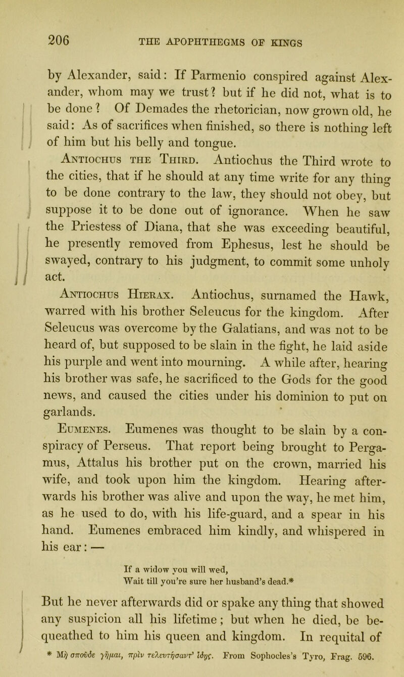 by Alexander, said: If Parmenio conspired against Alex- ander, Avhom may we trust? but if he did not, what is to be done \ Of Demades the rhetorician, now grown old, he said: As of sacrifices when finished, so there is nothing left of him but his belly and tongue. Antiochus the Third. Antiochus the Third wrote to the cities, that if he should at any time write for any thing to be done contrary to the law, they should not obey, but suppose it to be done out of ignorance. When he saw the Priestess of Diana, that she was exceeding beautiful, he presently removed from Ephesus, lest he should be swayed, contrary to his judgment, to commit some unholy j act. Antiochus Hierax. Antiochus, surnamed the Hawk, warred with his brother Seleucus for the kingdom. After Seleucus was overcome by the Galatians, and was not to be heard of, but supposed to be slain in the fight, he laid aside his purple and went into mourning. A while after, hearing his brother was safe, he sacrificed to the Gods for the good o news, and caused the cities under his dominion to put on garlands. Eumenes. Eumenes was thought to be slain by a con- spiracy of Perseus. That report being brought to Perga- mus, Attalus his brother put on the crown, married his wife, and took upon him the kingdom. Hearing after- wards his brother was alive and upon the way, he met him, as he used to do, with his life-guard, and a spear in his hand. Eumenes embraced him kindly, and whispered in his ear: — If a widow you will wed, Wait till you’re sure her husband’s dead.* But he never afterwards did or spake any thing that showed any suspicion all his lifetime; but when he died, be be- queathed to him his queen and kingdom. In requital of * cnrovde yf/pai, nplv Te^ev-rjoavr' ISyc. From Sophocles’s Tyro, Frag. 596.
