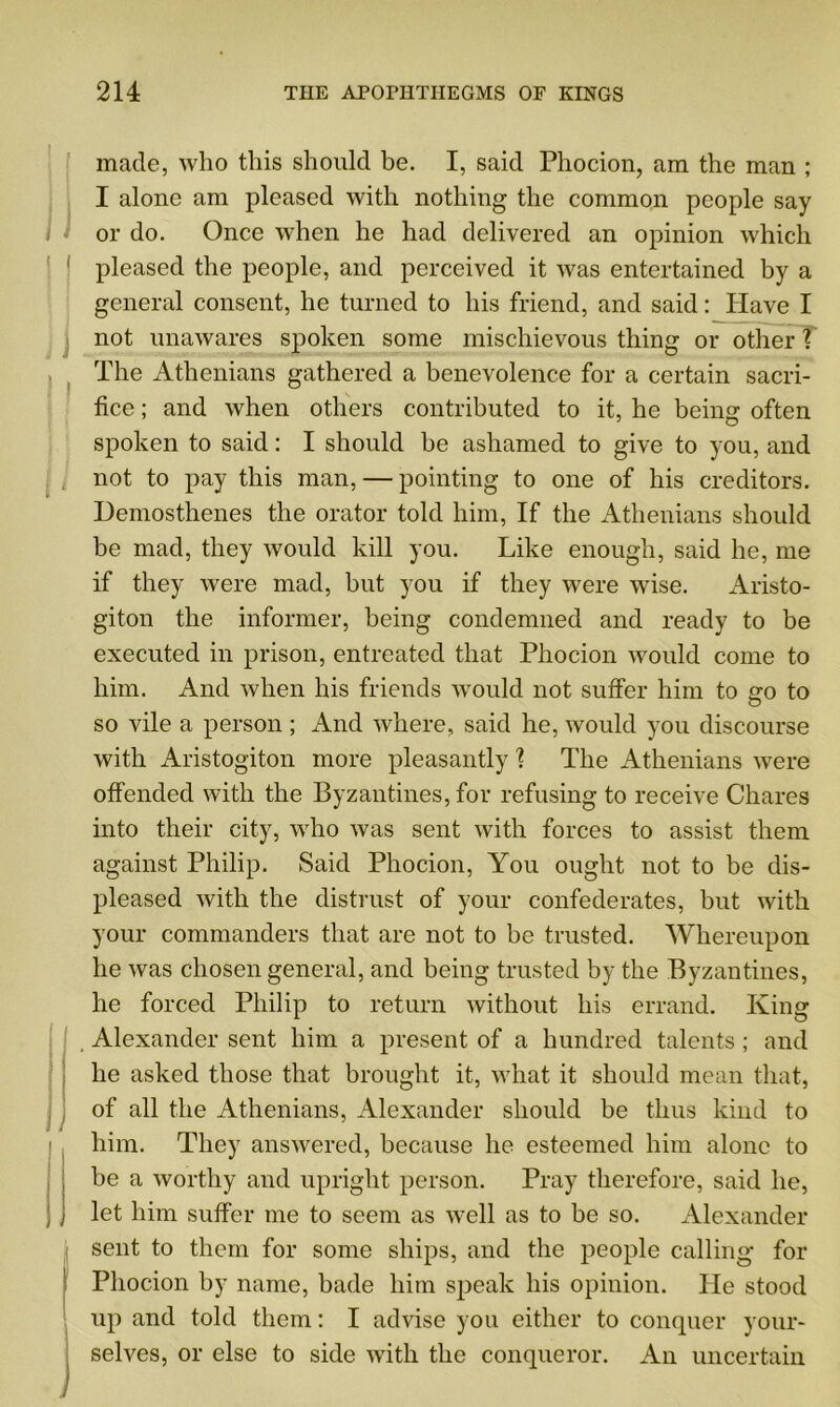 made, who this should be. I, said Phocion, am the man ; I alone am pleased with nothing the common people say or do. Once when he had delivered an opinion which pleased the people, and perceived it was entertained by a general consent, he turned to his friend, and said: Have I not unawares spoken some mischievous thing or other? The Athenians gathered a benevolence for a certain sacri- fice ; and when others contributed to it, he being often spoken to said: I should be ashamed to give to you, and not to pay this man, — pointing to one of his creditors. Demosthenes the orator told him, If the Athenians should be mad, they would kill you. Like enough, said he, me if they were mad, but you if they were wise. Aristo- giton the informer, being condemned and ready to be executed in prison, entreated that Phocion would come to him. And when his friends would not suffer him to so to so vile a person; And where, said he, would you discourse with Aristogiton more pleasantly ? The Athenians were offended with the Byzantines, for refusing to receive Chares into their city, who was sent with forces to assist them against Philip. Said Phocion, You ought not to be dis- pleased with the distrust of your confederates, but with your commanders that are not to be trusted. Whereupon he was chosen general, and being trusted by the Byzantines, he forced Philip to return without his errand. King Alexander sent him a present of a hundred talents ; and he asked those that brought it, what it should mean that, of all the Athenians, Alexander should be thus kind to him. They answered, because he esteemed him alone to be a worthy and upright person. Pray therefore, said he, let him suffer me to seem as well as to be so. Alexander sent to them for some ships, and the people calling* for Phocion by name, bade him speak his opinion. He stood up and told them: I advise you either to conquer your- selves, or else to side with the conqueror. An uncertain