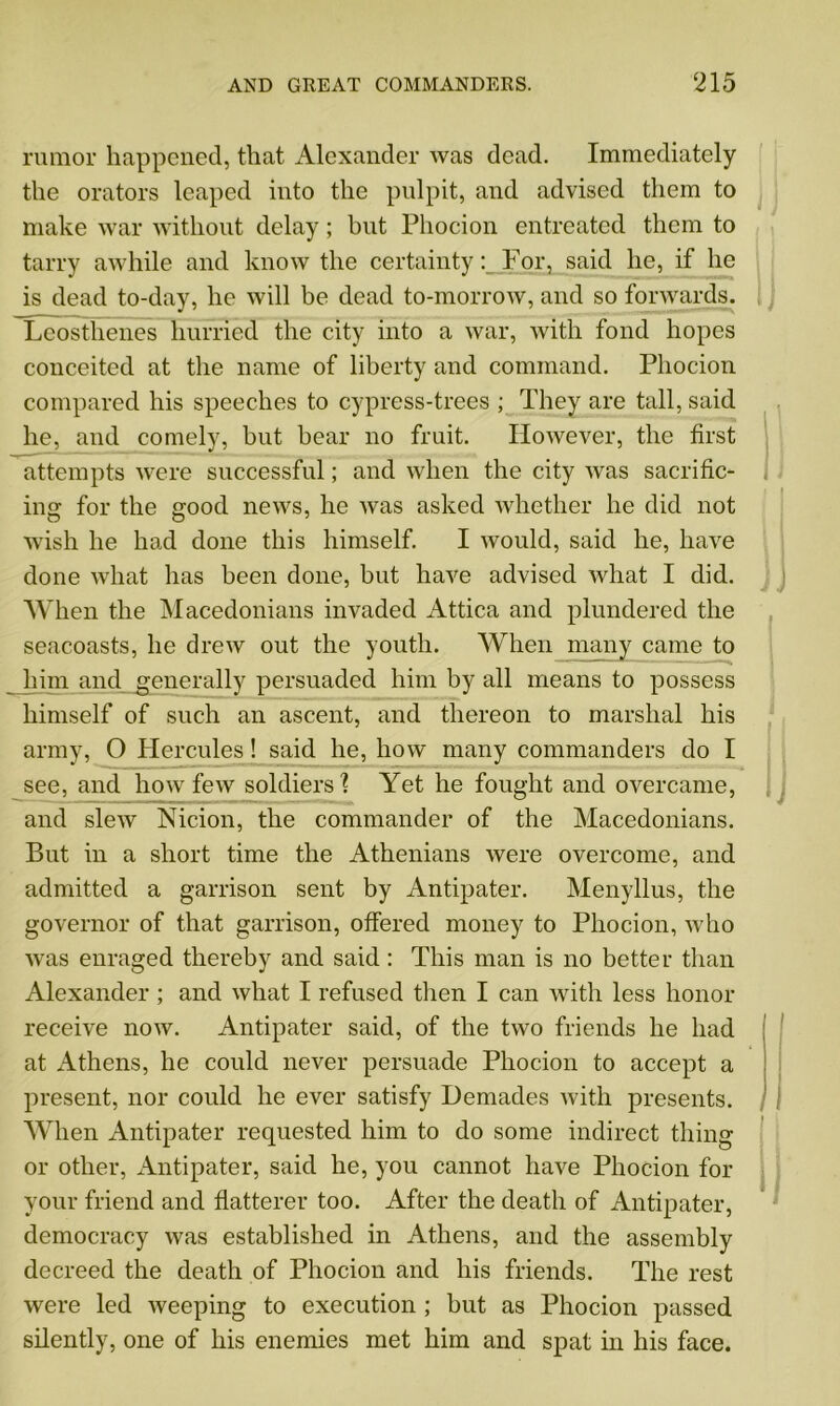rumor happened, that Alexander was dead. Immediately the orators leaped into the pulpit, and advised them to make war without delay; but Phocion entreated them to tarry awhile and know the certainty: For, said he, if he is dead to-day, he will be dead to-morrow, and so forwards. Leosthenes hurried the city into a war, with fond hopes conceited at the name of liberty and command. Phocion compared his speeches to cypress-trees ; They are tall, said he, and comely, but bear no fruit. However, the first attempts were successful; and when the city was sacrific- ing for the good news, he was asked whether he did not wish he had done this himself. I would, said he, have done what has been done, but have advised what I did. When the Macedonians invaded Attica and plundered the seacoasts, he drew out the youth. When many came to him and generally persuaded him by all means to possess himself of such an ascent, and thereon to marshal his army, O Hercules! said he, how many commanders do I see, and how few soldiers % Yet he fought and overcame, and slew Nicion, the commander of the Macedonians. But in a short time the Athenians were overcome, and admitted a garrison sent by Antipater. Menyllus, the governor of that garrison, offered money to Phocion, who was enraged thereby and said: This man is no better than Alexander ; and what I refused then I can with less honor receive now. Antipater said, of the two friends he had at Athens, he could never persuade Phocion to accept a present, nor could he ever satisfy Demades with presents. When Antipater requested him to do some indirect thing or other, Antipater, said he, you cannot have Phocion for your friend and flatterer too. After the death of Antipater, democracy was established in Athens, and the assembly decreed the death of Phocion and his friends. The rest were led weeping to execution ; hut as Phocion passed silently, one of his enemies met him and spat in his face.