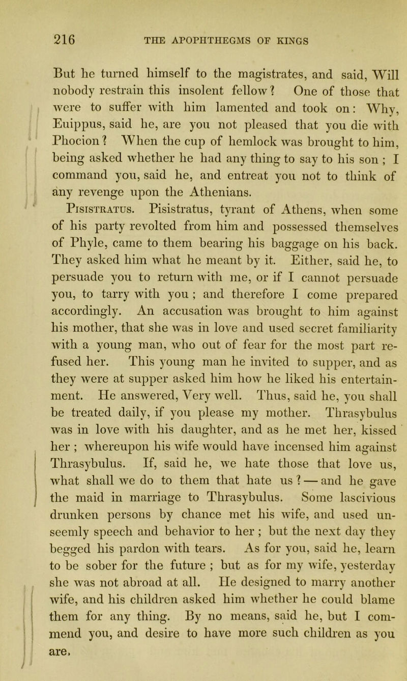 But he turned himself to the magistrates, and said, Will nobody restrain this insolent fellow \ One of those that were to suffer with him lamented and took on: Why, Euippus, said he, are you not pleased that you die with Phocion'? When the cup of hemlock was brought to him, being asked whether he had any thing to say to his son ; I command you, said he, and entreat you not to think of any revenge upon the Athenians. Pisistratus. Pisistratus, tyrant of Athens, when some of his party revolted from him and possessed themselves of Phyle, came to them bearing his baggage on his back. They asked him what he meant by it. Either, said he, to persuade you to return with me, or if I cannot persuade you, to tarry with you ; and therefore I come prepared accordingly. An accusation was brought to him against his mother, that she was in love and used secret familiarity with a young man, who out of fear for the most part re- fused her. This young man he invited to supper, and as they were at supper asked him how he liked his entertain- ment. He answered, Very well. Thus, said he, you shall be treated daily, if you please my mother. Thrasybulus was in love with his daughter, and as he met her, kissed her ; whereupon his wife would have incensed him against Thrasybulus. If, said he, we hate those that love us, what shall we do to them that hate us \ — and he gave the maid in marriage to Thrasybulus. Some lascivious drunken persons by chance met his wife, and used un- seemly speech and behavior to her ; but the next day they begged his pardon with tears. As for you, said he, learn to be sober for the future ; but as for my wife, yesterday she was not abroad at all. He designed to marry another wife, and his children asked him whether he could blame them for any thing. By no means, said he, but I com- mend you, and desire to have more such children as you are.