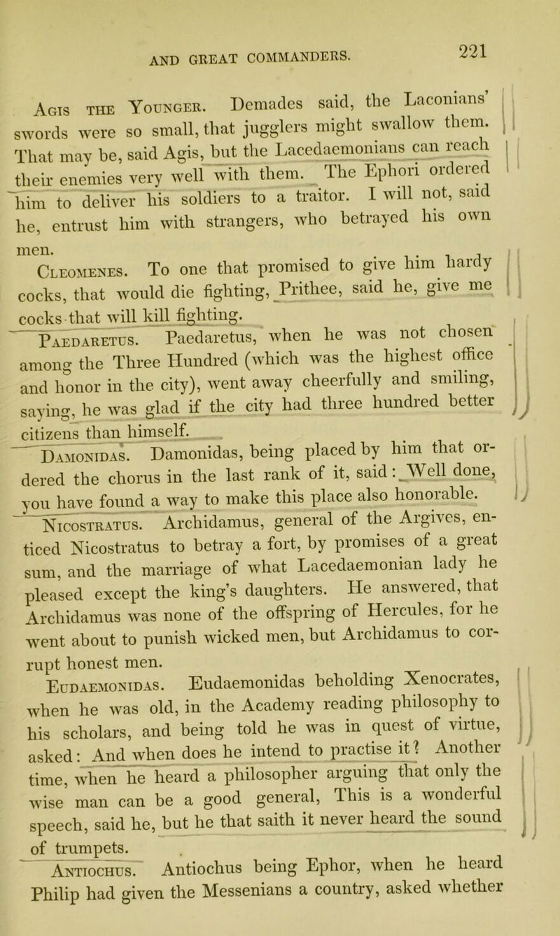 Agis the Younger. Demades said, the Laconians’ swords were so small, that jugglers might swallow them. That may be, said Agis, but the Lacedaemonians can reach their enemies very well with them. The Ephon ordered him to deliver his soldiers to a traitor. I will not, said he, entrust him with strangers, who betrayed Ins own men. Cleomenes. To one that promised to give him hardy cocks, that would die fighting, _Prithee, said he, give me cocks that will kill fighting. Paedaretus. Paedaretus, when he was not chosen among the Three Hundred (which was the highest office and honor in the city), went away cheerfully and smiling, saying, he was glad if the city had three hundred better citizens than himself. Damonidas. Damonidas, being placed by him that or- dered the chorus in the last rank of it, said:.Well done, you have found a way to make this place also honorable. Nicostratus. Archidamus, general of the Argives, en- ticed Nicostratus to betray a fort, by promises of a great sum, and the marriage of what Lacedaemonian lady he pleased except the king’s daughters. He answered, that Archidamus was none of the offspring of Hercules, for he went about to punish wicked men, but Archidamus to coi- II l i ) )J rupt honest men. Eudaemonidas. Eudaemonidas beholding Xenocrates, when he was old, in the Academy reading philosophy to his scholars, and being told he was in quest of virtue, asked: And when does he intend to practise it 'i Another time, when he heard a philosopher arguing that only the wise’ man can be a good general, This is a wonderful speech, said he, but he that saith it never heard the sound of trumpets. Antiochus. Antiochus being Ephor, when he heard Philip had given the Messenians a country, asked whether