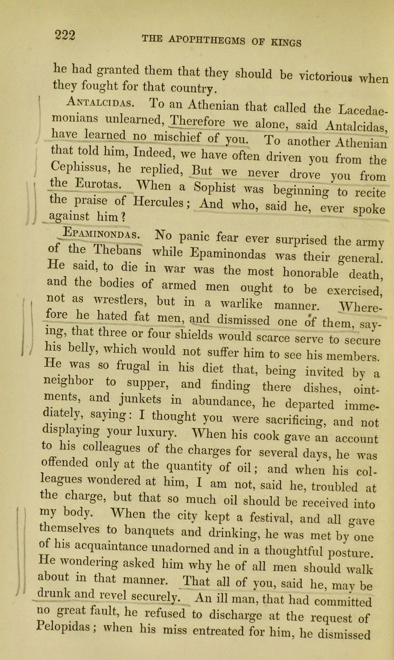 he had granted them that they should be victorious when they fought for that country. Antalcidas. To an Athenian that called the Lacedae- momans unlearned, Therefore we alone, said Antalcidas, have learned no mischief of you. To another Athenian that told him, Indeed, we have often driven you from the Ceplussus, he replied, But we never drove you from the Eurotea When a Sophist was beginning to recite the praise of Hercules; And who, said he, ever spoke against him ? 1 N° panic fear ever surPrised the army ot the Thebans while Epaminondas was their general. He said, to die in war was the most honorable death, and the bodies of armed men ought to be exercised, not as wrestlers, but in a warlike manner. Where- fore he hated fat men, and dismissed one o'f them, say- ing that three or four shields would scarce serve to secure is belly, which would not suffer him to see his members. He was so frugal in his diet that, being invited by a neighbor to supper, and finding there dishes, oint- ments, and junkets in abundance, he departed imme- laej, saying. I thought you were sacrificing, and not displaying your luxury. When his cook gave an account to his colleagues of the charges for several days, he was offended only at the quantity of oil; and when his col- eagues wondered at him, I am not, said he, troubled at the charge, but that so much oil should be received into my body. When the city kept a festival, and all gave themselves to banquets and drinking, he was met by'one ot his acquaintance unadorned and in a thoughtful posture He wondering asked him why he of all men should walk about in that manner. That all of you, said he, may be diunk and revel securely. An ill man, that had committed no great fault, he refused to discharge at the request of I elopidas ; when his miss entreated for him, he dismissed