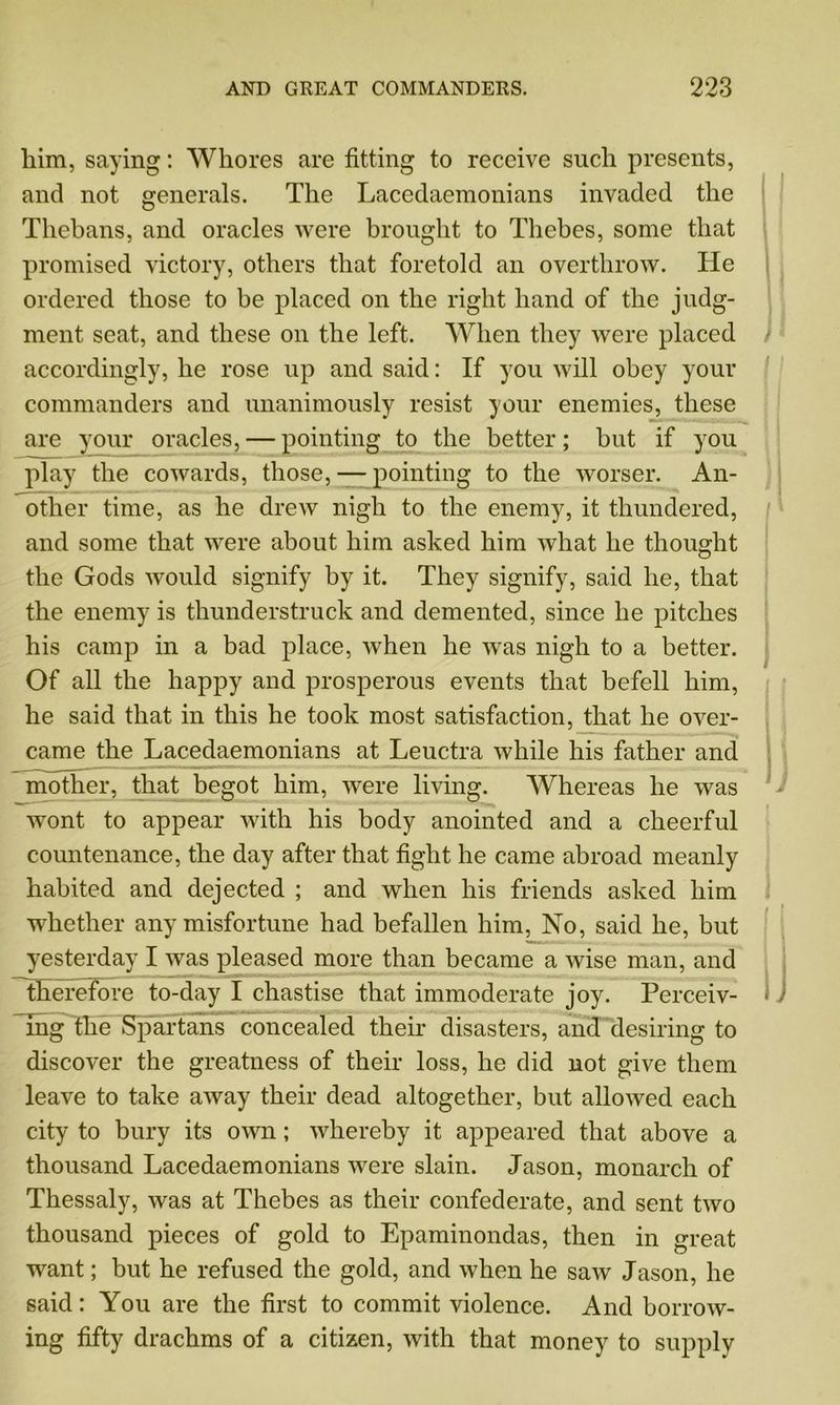 him, saying: Whores are fitting to receive such presents, and not generals. The Lacedaemonians invaded the Thebans, and oracles were brought to Thebes, some that promised victory, others that foretold an overthrow. He ordered those to be placed on the right hand of the judg- ment seat, and these on the left. When they were placed accordingly, he rose up and said: If you will obey your commanders and unanimously resist your enemies, these are your oracles, — pointing to the better; but if you play the cowards, those, — pointing to the worser. An- other time, as he drew nigh to the enemy, it thundered, and some that were about him asked him what he thought the Gods would signify by it. They signify, said he, that the enemy is thunderstruck and demented, since he pitches his camp in a bad place, when he was nigh to a better. Of all the happy and prosperous events that befell him, he said that in this he took most satisfaction, that he over- came the Lacedaemonians at Leuctra while his father and ; mother, that begot him, were living. Whereas he was wont to appear with his body anointed and a cheerful countenance, the day after that fight he came abroad meanly habited and dejected ; and when his friends asked him whether any misfortune had befallen him, No, said he, but yesterday I was pleased more than became a wise man, and Therefore to-day I chastise that immoderate joy. Perceiv- • mg the Spartans concealed their disasters, and desiring to discover the greatness of their loss, he did not give them leave to take away their dead altogether, but allowed each city to bury its own; whereby it appeared that above a thousand Lacedaemonians were slain. Jason, monarch of Thessaly, was at Thebes as their confederate, and sent two thousand pieces of gold to Epaminondas, then in great want; but he refused the gold, and when he saw Jason, he said: You are the first to commit violence. And borrow- ing fifty drachms of a citizen, with that money to supply