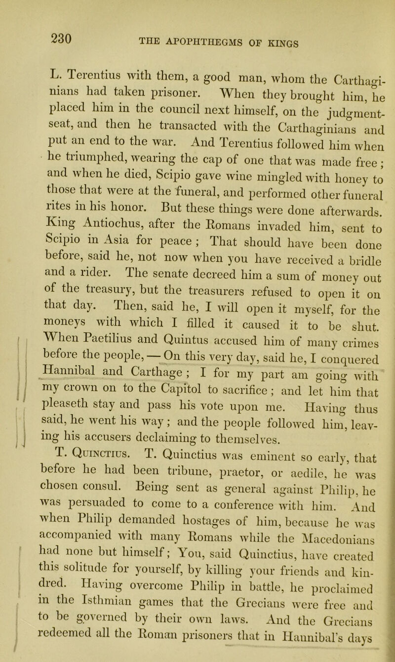 L. Terentius with them, a good man, whom the Carthagi- nians had taken prisoner. When they brought him, he placed him in the council next himself, on the judgment- seat, and then he transacted with the Carthaginians and Put an end to the war. And Terentius followed him when he triumphed, wearing the cap of one that was made free ; and when he died, Scipio gave wine mingled with honey to those that were at the funeral, and performed other funeral rites in his honor. But these things were done afterwards. King Antiochus, after the Romans invaded him, sent to Scipio in Asia for peace ; That should have been done before, said he, not now when you have received a bridle and a rider. The senate decreed him a sum of money out of the treasury, but the treasurers refused to open it on that day. Then, said he, I will open it myself, for the moneys with which I filled it caused it to be shut. When Paetilius and Quintus accused him of many crimes before the people, — On this very day, said he, I conquered Hannibal and Carthage ; I for my part am going with my crown on to the Capitol to sacrifice ; and let him that pleaseth stay and pass his vote upon me. Having thus said, he went his way ; and the people followed him, leav- ing his accusers declaiming to themselves. T. Quinctius. T. Quinctius was eminent so early, that before he had been tribune, praetor, or aedile, he was chosen consul. Being sent as general against Philip, he was persuaded to come to a conference with him. And when Philip demanded hostages of him, because he was accompanied with many Romans while the Macedonians had none but himself; You, said Quinctius, have created, this solitude for yourself, by killing your friends and kin- dred. Having overcome Philip in battle, he proclaimed m the Isthmian games that the Grecians were free and to be governed by their own laws. And the Grecians redeemed all the Roman prisoners that in Hannibal’s days