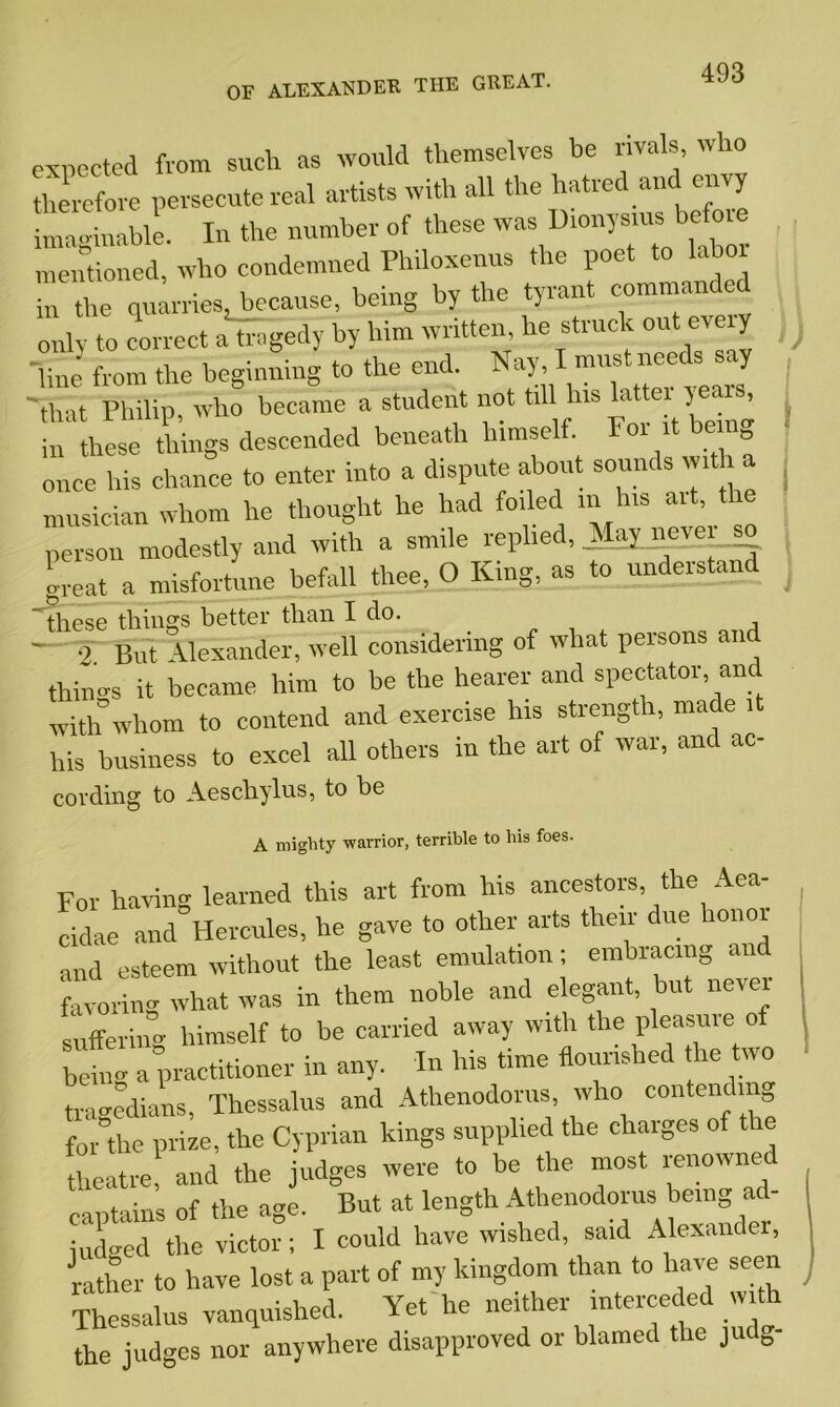 expected from such as would themselves be rivals, who therefore persecute real artists with all the hatred and envy iumginable. In the number of these was Dtonysms before mentioned, who condemned Philoxenus the poet to labo in the quarries, because, being by the tyrant commanded only to correct a tragedy by him written, he struck out every ) ‘line from the beginning to the end. Nay, I must needs • y 'that Philip, who became a student not till his latter years, n these thhrgs descended beneath himself Font being once Iris chance to enter into a dispute about sounds w.t a musician whom he thought he had foiled tn Ins art, the person modestly and with a smile replied, May neve great a misfortune befall thee, O King, as to understand ~these things better than I do. — q But Alexander, well considering of what persons and things it became him to be the hearer and spectator, and with whom to contend and exercise his strength, nra e i his business to excel all others in the art of war, and ac- cording to Aeschylus, to be A miglity warrior, terrible to his foes. For having learned this art from his ancestors, the Aea- cidae and Hercules, he gave to other arts their due honor and esteem without the least emulation; embracing an favoring what was in them noble and elegant, but novel suffering himself to be carried away with the pleasiue of being a practitioner in any. In his time flourished he wo tragedians, Thessalus and Athenodorus, who contending forth® prize, the Cyprian kings supplied the charges of the theatre, and the judges were to be the most renowne captains of the age. But at length Athenodorus being ad- judged the victor; I could have wished, said Alexander, rather to have lost a part of my kingdom than to have seen Thessalus vanquished. Yet he neither interceded with the judges nor anywhere disapproved or blamed the judg-