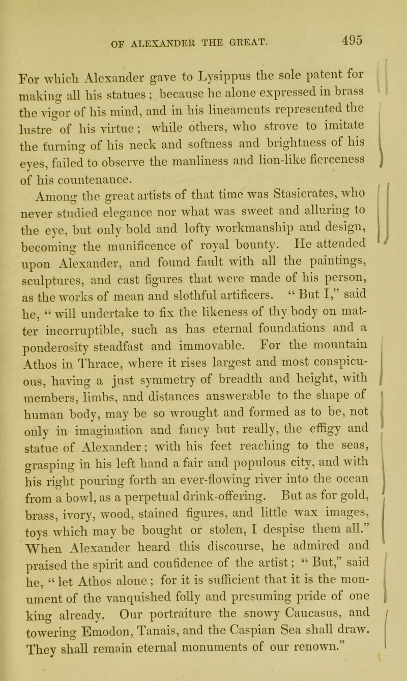 For wliich Alexander gave to Lysippus the sole patent for making all his statues ; because lie alone expressed in brass the vigor of his mind, and in bis lineaments represented the lustre of his virtue; while others, who strove to imitate the turning of his neck and softness and brightness of his i eyes, failed to observe the manliness and lion-like fierceness j of his countenance. Amon°r the sreat artists of that time was Stasicrates, who never studied elegance nor what was sweet and alluring to the eye, but only bold and lofty workmanship and design, j becoming the munificence of royal bounty7. He attended upon Alexander, and found fault with all the paintings, sculptures, and cast figures that were made of his person, as the works of mean and slothful artificers. “ But I,” said he, “ will undertake to fix the likeness of thy body on mat- ter incorruptible, such as has eternal foundations and a ponderosity steadfast and immovable. For the mountain Atlios in Thrace, where it rises largest and most conspicu- ous, having a just symmetry of breadth and height, with members, limbs, and distances answerable to the shape of ' human body, may be so wrought and formed as to be, not only in imagination and fancy but really, the effigy and statue of Alexander; with his feet reaching to the seas, grasping in his left hand a fair and populous city, and with his right pouring forth an ever-flowing river into the ocean from a bowl, as a perpetual drink-offering. But as for gold, brass, ivory, wood, stained figures, and little wax images, toys which may be bought or stolen, I despise them all.” When Alexander heard this discourse, he admired and praised the spirit and confidence of the artist; “ But,” said he, “ let Atlios alone ; for it is sufficient that it is the mon- ument of the vanquished folly and presuming pride of one king already. Our portraiture the snowy Caucasus, and towering Emodon, Tanais, and the Caspian Sea shall draw. They shall remain eternal monuments of our renown.”