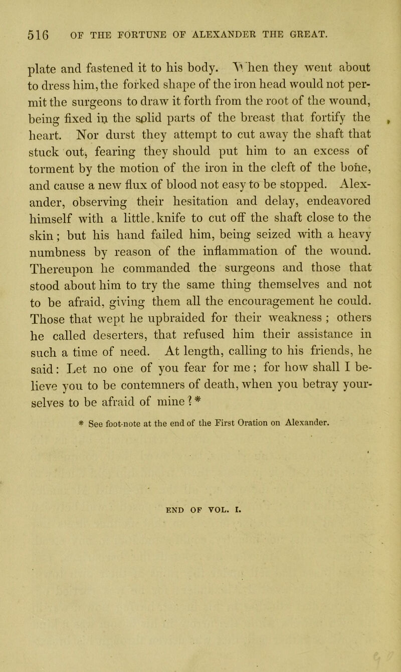 plate and fastened it to his body. V hen they went about to dress him, the forked shape of the iron head would not per- mit the surgeons to draw it forth from the root of the wound, being fixed in the solid parts of the breast that fortify the heart. Nor durst they attempt to cut away the shaft that stuck out, fearing they should put him to an excess of torment by the motion of the iron in the cleft of the hone, and cause a new flux of blood not easy to be stopped. Alex- ander, observing their hesitation and delay, endeavored himself with a little. knife to cut off the shaft close to the skin; but his hand failed him, being seized with a heavy numbness by reason of the inflammation of the wound. Thereupon he commanded the surgeons and those that stood about him to try the same thing themselves and not to be afraid, giving them all the encouragement he could. Those that wept he upbraided for their weakness ; others he called deserters, that refused him their assistance in such a time of need. At length, calling to his friends, he said: Let no one of you fear for me; for how shall I be- lieve you to be contemners of death, when you betray your- selves to be afraid of mine 1# * See foot-note at the end of the First Oration on Alexander. END OF VOL. I.