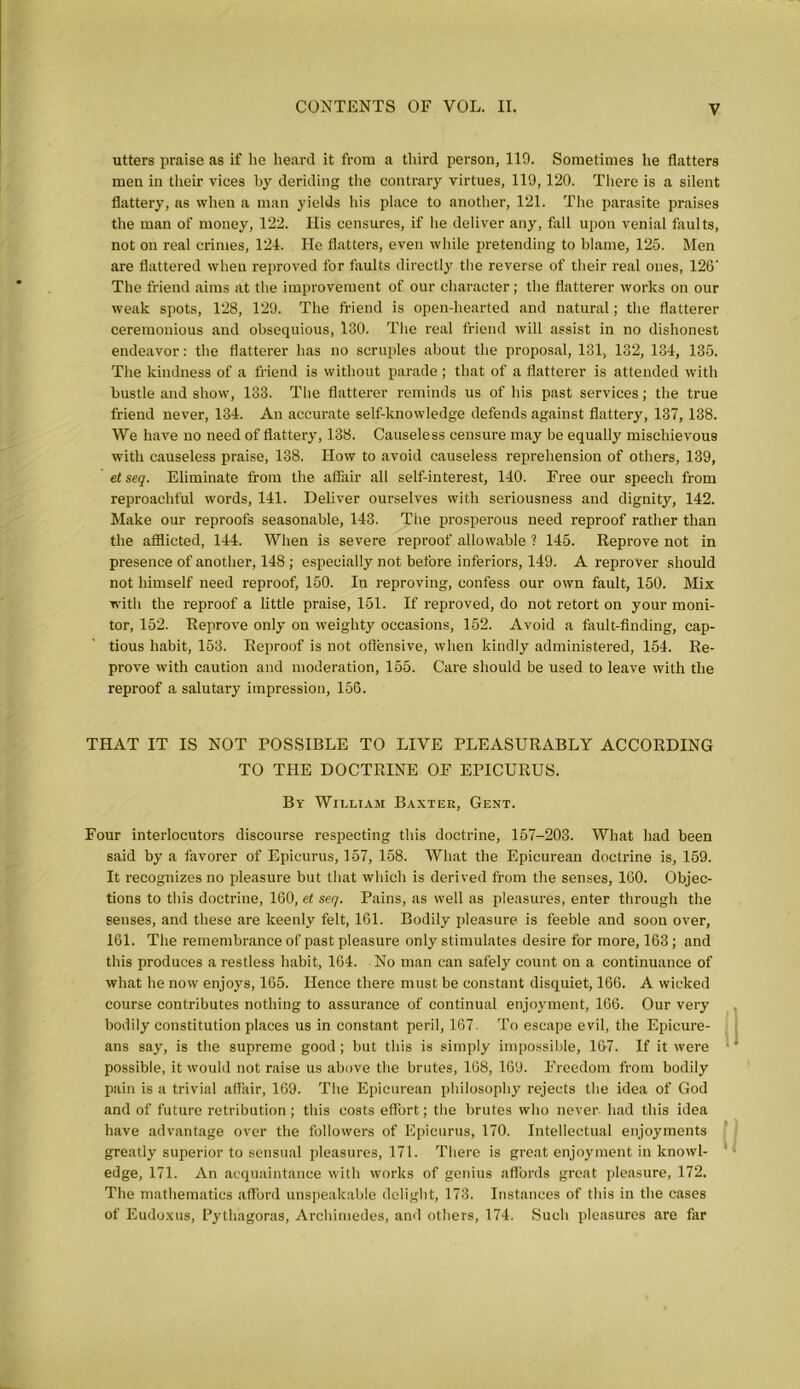 utters praise as if he heard it from a third person, 119. Sometimes he flatters men in their vices by deriding the contrary virtues, 119,120. There is a silent flattery, as when a man yields his place to another, 121. The parasite praises the man of money, 122. His censures, if he deliver any, fall upon venial faults, not on real crimes, 124. He flatters, even while pretending to blame, 125. Men are flattered when reproved for faults directly the reverse of their real ones, 126‘ The friend aims at the improvement of our character; the flatterer works on our weak spots, 128, 129. The friend is open-hearted and natural; the flatterer ceremonious and obsequious, 130. The real friend will assist in no dishonest endeavor: the flatterer has no scruples about the proposal, 131, 132, 134, 135. The kindness of a friend is without parade ; that of a flatterer is attended with bustle and show, 133. The flatterer reminds us of his past services; the true friend never, 134. An accurate self-knowledge defends against flattery, 137, 138. We have no need of flattery, 138. Causeless censure may be equally mischievous with causeless praise, 138. How to avoid causeless reprehension of others, 139, etseq. Eliminate from the affair all self-interest, 140. Free our speech from reproachful words, 141. Deliver ourselves with seriousness and dignity, 142. Make our reproofs seasonable, 143. The prosperous need reproof rather than the afflicted, 144. When is severe reproof allowable 1 145. Reprove not in presence of another, 148 ; especially not before inferiors, 149. A reprover should not himself need reproof, 150. In reproving, confess our own fault, 150. Mix with the reproof a little praise, 151. If reproved, do not retort on your moni- tor, 152. Reprove only on weighty occasions, 152. Avoid a fault-finding, cap- tious habit, 153. Reproof is not offensive, when kindly administered, 154. Re- prove with caution and moderation, 155. Care should be used to leave with the reproof a salutary impression, 156. THAT IT IS NOT POSSIBLE TO LIVE PLEASURABLY ACCORDING TO THE DOCTRINE OF EPICURUS. By William Baxter, Gent. Four interlocutors discourse respecting this doctrine, 157-203. What had been said by a favorer of Epicurus, 157, 158. What the Epicurean doctrine is, 159. It recognizes no pleasure but that which is derived from the senses, 160. Objec- tions to this doctrine, 160, et seq. Pains, as well as pleasures, enter through the senses, and these are keenly felt, 161. Bodily pleasure is feeble and soon over, 161. The remembrance of past pleasure only stimulates desire for more, 163 ; and this produces a restless habit, 164. No man can safely count on a continuance of what he now enjoys, 165. Hence there must be constant disquiet, 166. A wicked course contributes nothing to assurance of continual enjoyment, 166. Our very bodily constitution places us in constant peril, 167. To escape evil, the Epicure- ans say, is the supreme good; but this is simply impossible, 16-7. If it were possible, it would not raise us above the brutes, 168, 169. Freedom from bodily pain is a trivial affair, 169. The Epicurean philosophy rejects the idea of God and of future retribution; this costs effort; the brutes who never had this idea have advantage over the followers of Epicurus, 170. Intellectual enjoyments greatly superior to sensual pleasures, 171. There is great enjoyment in knowl- edge, 171. An acquaintance with works of genius affords great pleasure, 172. The mathematics afford unspeakable delight, 173. Instances of this in the cases of Eudoxus, Pythagoras, Archimedes, and others, 174. Such pleasures are far