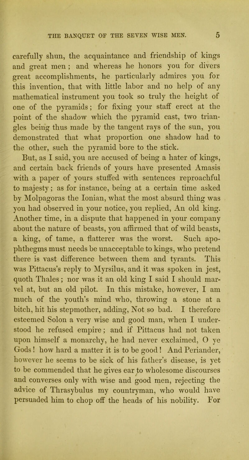 carefully shun, the acquaintance and friendship of kings and great men ; and whereas he honors you for divers great accomplishments, he particularly admires you for this invention, that with little labor and no help of any mathematical instrument you took so truly the height of one of the pyramids; for fixing your staff erect at the point of the shadow which the pyramid cast, two trian- gles being thus made by the tangent rays of the sun, you demonstrated that what proportion one shadow had to the other, such the pyramid bore to the stick. But, as I said, you are accused of being a hater of kings, and certain back friends of yours have presented Amasis with a paper of yours stuffed with sentences reproachful to majesty; as for instance, being at a certain time asked by Molpagoras the Ionian, what the most absurd thing was you had observed in your notice, you replied, An old king. Another time, in a dispute that happened in your company about the nature of beasts, you affirmed that of wild beasts, a king, of tame, a flatterer was the worst. Such apo- phthegms must needs be unacceptable to kings, who pretend there is vast difference between them and tyrants. This was Pittacus’s reply to Myrsilus, and it was spoken in jest, quoth Thales; nor was it an old king I said I should mar- vel at, but an old pilot. In this mistake, however, I am much of the youth’s mind who, throwing a stone at a bitch, hit his stepmother, adding, Not so bad. I therefore esteemed Solon a very wise and good man, when I under- stood he refused empire; and if Pittacus had not taken upon himself a monarchy, he had never exclaimed, O ye Gods ! how hard a matter it is to be good! And Periander, however he seems to be sick of his father’s disease, is yet to be commended that he gives ear to wholesome discourses and converses only with wise and good men, rejecting the advice of Thrasybulus my countryman, who would have persuaded him to chop off the heads of his nobility. For