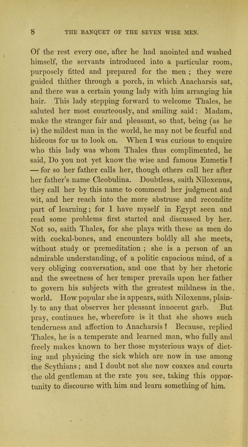 Of tlie rest every one, after he had anointed and washed himself, the servants introduced into a particular room, purposely fitted and prepared for the men ; they were guided thither through a porch, in which Anacharsis sat, and there was a certain young lady with him arranging his hair. This lady stepping forward to welcome Thales, he saluted her most courteously, and smiling said: Madam, make the stranger fair and pleasant, so that, being (as he is) the mildest man in the world, he may not be fearful and hideous for us to look on. When I was curious to enquire who this lady was whom Thales thus complimented, he said, Do you not yet know the wise and famous Eumetis \ — for so her father calls her, though others call her after her father’s name Cleobulina. Doubtless, saith Niloxenus, they call her by this name to commend her judgment and wit, and her reach into the more abstruse and recondite part of learning; for I have myself in Egypt seen and read some problems first started and discussed by her. Not so, saith Thales, for she plays with these as men do with cockal-bones, and encounters boldly all she meets, without study or premeditation ; she is a person of an admirable understanding, of a politic capacious mind, of a very obliging conversation, and one that by her rhetoric and the sweetness of her temper prevails upon her father to govern his subjects with the greatest mildness in the. world. How popular she is appears, saith Niloxenus, plain- ly to any that observes her pleasant innocent garb. But pray, continues he, wherefore is it that she shows such tenderness and affection to Anacharsis ? Because, replied Thales, he is a temperate and learned man, who fully and freely makes known to her those mysterious ways of diet- ing and plrysicing the sick which are now in use among the Scythians; and I doubt not she now coaxes and courts the old gentleman at the rate you see, taking this oppor- tunity to discourse with him and learn something of him.