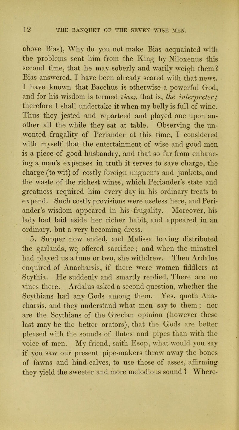 above Bias), Why do you not make Bias acquainted with the problems sent him from the King by Niloxenus this second time, that he may soberly and warily weigh them ? Bias answered, I have been already scared with that news. I have known that Bacchus is otherwise a powerful God, and for his wisdom is termed Xvaiog, that is, the interpreter; therefore I shall undertake it when my belly is full of wine. Thus they jested and reparteed and played one upon an- other all the while they sat at table. Observing the un- wonted frugality of Periander at this time, I considered with myself that the entertainment of wise and good men is a piece of good husbandry, and that so far from enhanc- ing a man’s expenses in truth it serves to save charge, the charge (to wit) of costly foreign unguents and junkets, and the waste of the richest wines, which Periander’s state and greatness required him every day in his ordinary treats to expend. Such costly provisions were useless here, and Peri- ander’s wisdom appeared in his frugality. Moreover, his lady had laid aside her richer habit, and appeared in an ordinary, but a very becoming dress. 5. Supper now ended, and Melissa having distributed the garlands, we offered sacrifice ; and when the minstrel had played us a tune or two, she withdrew. Then Ardalus enquired of Anacharsis, if there were women fiddlers at Scythia. He suddenly and smartly replied, There are no vines there. Ardalus asked a second question, whether the Scythians had any Gods among them. Yes, quoth Ana- charsis, and they understand what men say to them ; nor are the Scythians of the Grecian opinion (however these last may be the better orators), that the Gods are better pleased with the sounds of flutes and pipes than with the voice of men. My friend, saitli Esop, what would you say if you saw our present pipe-makers throw away the bones of fawns and hind-calves, to use those of asses, affirming they yield the sweeter and more melodious sound 1 Where-