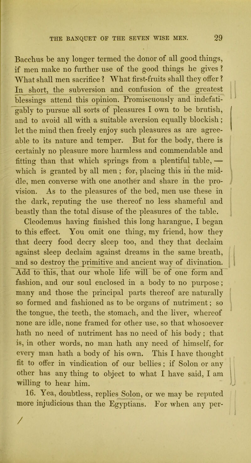 Bacchus he any longer termed the donor of all good things, if men make no further use of the good things he gives \ What shall men sacrifice \ What first-fruits shall they offer 1 In short, the subversion and confusion of the greatest blessings attend this opinion. Promiscuously and indcfati- gably to pursue all sorts of pleasures I own to be brutish, and to avoid all with a suitable aversion equally blockish; let the mind then freely enjoy such pleasures as are agree- able to its nature and temper. But for the body, there is certainly no pleasure more harmless and commendable and fitting than that which springs from a plentiful table, — which is granted by all men ; for, placing this in the mid- dle, men converse with one another and share in the pro- vision. As to the pleasures of the bed, men use these in the dark, reputing the use thereof no less shameful and beastly than the total disuse of the pleasures of the table. Cleodemus having finished this long harangue, I began to this effect. You omit one thing, my friend, how they that decry food decry sleep too, and they that declaim against sleep declaim against dreams in the same breath, and so destroy the primitive and ancient way of divination. Add to this, that our whole life will be of one form and fashion, and our soul enclosed in a body to no purpose; many and those the principal parts thereof are naturally so formed and fashioned as to be organs of nutriment; so the tongue, the teeth, the stomach, and the liver, whereof none are idle, none framed for other use, so that whosoever hath no need of nutriment has no need of his body ; that is, in other words, no man hath any need of himself, for every man hath a body of his own. This I have thought fit to offer in vindication of our bellies ; if Solon or any other has any thing to object to what I have said, I am willing to hear him. 16. Yea, doubtless, replies Solon, or we may be reputed more injudicious than the Egyptians. For when any per- /