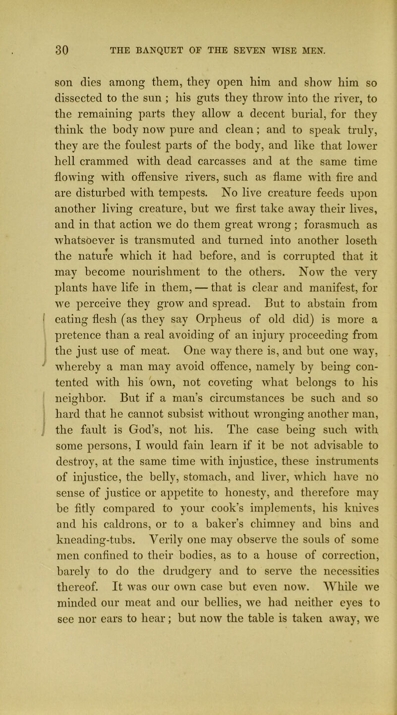 son dies among them, they open him and show him so dissected to the sun ; his guts they throw into the river, to the remaining parts they allow a decent burial, for they think the body now pure and clean; and to speak truly, they are the foulest parts of the body, and like that lower hell crammed with dead carcasses and at the same time flowing with offensive rivers, such as flame with fire and are disturbed with tempests. No live creature feeds upon another living creature, but we first take away their lives, and in that action we do them great wrong; forasmuch as whatsoever is transmuted and turned into another loseth the nature which it had before, and is corrupted that it may become nourishment to the others. Now the very plants have life in them, — that is clear and manifest, for we perceive they grow and spread. But to abstain from ■ eating flesh (as they say Orpheus of old did) is more a pretence than a real avoiding of an injury proceeding from the just use of meat. One way there is, and but one way, whereby a man may avoid offence, namely by being con- tented with his own, not coveting what belongs to his neighbor. But if a man’s circumstances be such and so hard that he cannot subsist without wronging another man, the fault is God’s, not his. The case being such with some persons, I would fain learn if it be not advisable to destroy, at the same time with injustice, these instruments of injustice, the belly, stomach, and liver, which have no sense of justice or appetite to honesty, and therefore may be fitly compared to your cook’s implements, his knives and his caldrons, or to a baker’s chimney and bins and kneading-tubs. Verily one may observe the souls of some men confined to their bodies, as to a house of correction, barely to do the drudgery and to serve the necessities thereof. It was our own case but even now. While we minded our meat and our bellies, we had neither eyes to see nor ears to hear; but now the table is taken away, we