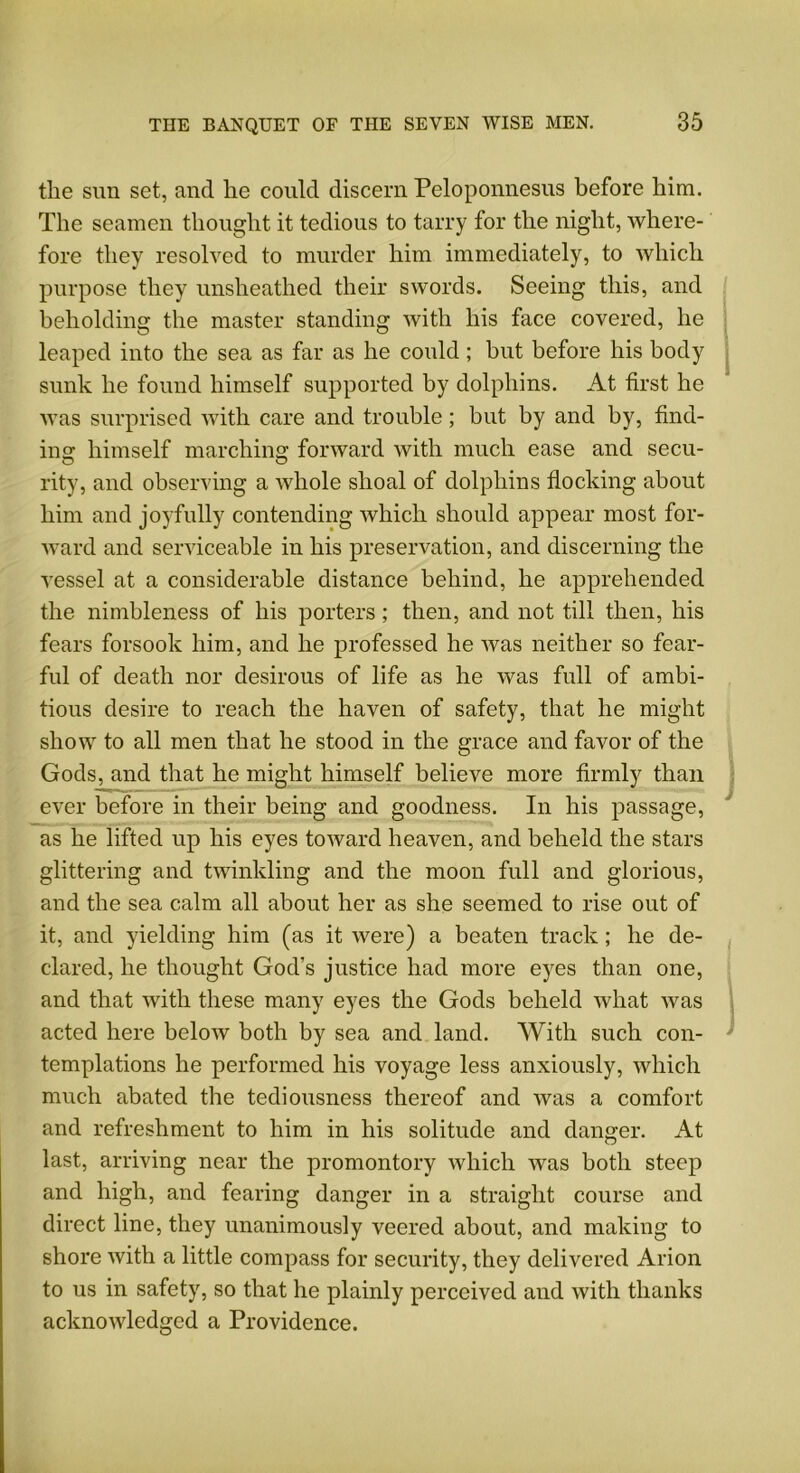 the sun set, and he could discern Peloponnesus before him. The seamen thought it tedious to tarry for the night, where- fore they resolved to murder him immediately, to which purpose they unsheathed their swords. Seeing this, and beholding the master standing with his face covered, he leaped into the sea as far as he could ; but before his body sunk he found himself supported by dolphins. At first he was surprised with care and trouble; but by and by, find- ins: himself marching: forward with much ease and secu- rity, and observing a whole shoal of dolphins flocking about him and joyfully contending which should appear most for- ward and serviceable in his preservation, and discerning the vessel at a considerable distance behind, he apprehended the nimbleness of his porters ; then, and not till then, his fears forsook him, and he professed he was neither so fear- ful of death nor desirous of life as he was full of ambi- tious desire to reach the haven of safety, that he might show to all men that he stood in the grace and favor of the Gods, and that he might himself believe more firmly than ever before in their being and goodness. In his passage, as he lifted up his eyes toward heaven, and beheld the stars glittering and twinkling and the moon full and glorious, and the sea calm all about her as she seemed to rise out of it, and yielding him (as it were) a beaten track; he de- clared, he thought God’s justice had more eyes than one, and that with these many eyes the Gods beheld what was acted here below both by sea and land. With such con- templations he performed his voyage less anxiously, which much abated the tediousness thereof and was a comfort and refreshment to him in his solitude and danger. At last, arriving near the promontory which was both steep and high, and fearing danger in a straight course and direct line, they unanimously veered about, and making to shore with a little compass for security, they delivered Arion to us in safety, so that he plainly perceived and with thanks acknowledged a Providence.