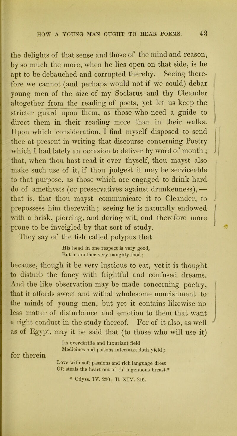 the delights of that sense and those of the mind and reason, by so much the more, when he lies open on that side, is he apt to be debauched and corrupted thereby. Seeing there- fore we cannot (and perhaps would not if we could) debar young men of the size of my Soclarus and thy Oleander altogether from the reading of poets, yet let us keep the stricter guard upon them, as those who need a guide to direct them in their reading more than in their walks. Upon which consideration, I find myself disposed to send thee at present in writing that discourse concerning Poetry which I had lately an occasion to deliver by word of mouth ; j , that, when thou hast read it over thyself, thou mayst also make such use of it, if thou judgest it may be serviceable to that purpose, as those which are engaged to drink hard do of amethysts (or preservatives against drunkenness),— that is, that thou mayst communicate it to Oleander, to prepossess him therewith; seeing he is naturally endowed with a brisk, piercing, and daring wit, and therefore more prone to be inveigled by that sort of study. They say of the fish called polypus that His head in one respect is very good, But in another very naughty food; because, though it be very luscious to eat, yet it is thought to disturb the fancy with frightful and confused dreams. And the like observation may be made concerning poetry, that it affords sweet and withal wholesome nourishment to the minds of young men, but yet it contains likewise no less matter of disturbance and emotion to them that want a right conduct in the study thereof. For of it also, as well as of Egypt, may it be said that (to those who will use it) Its over-fertile and luxuriant field Medicines and poisons intermix! doth yield; for therein Love with soft passions and rich language drest Oft steals the heart out of tld ingenuous breast.* * Odyss. IV. 230; II. XIV. 216.