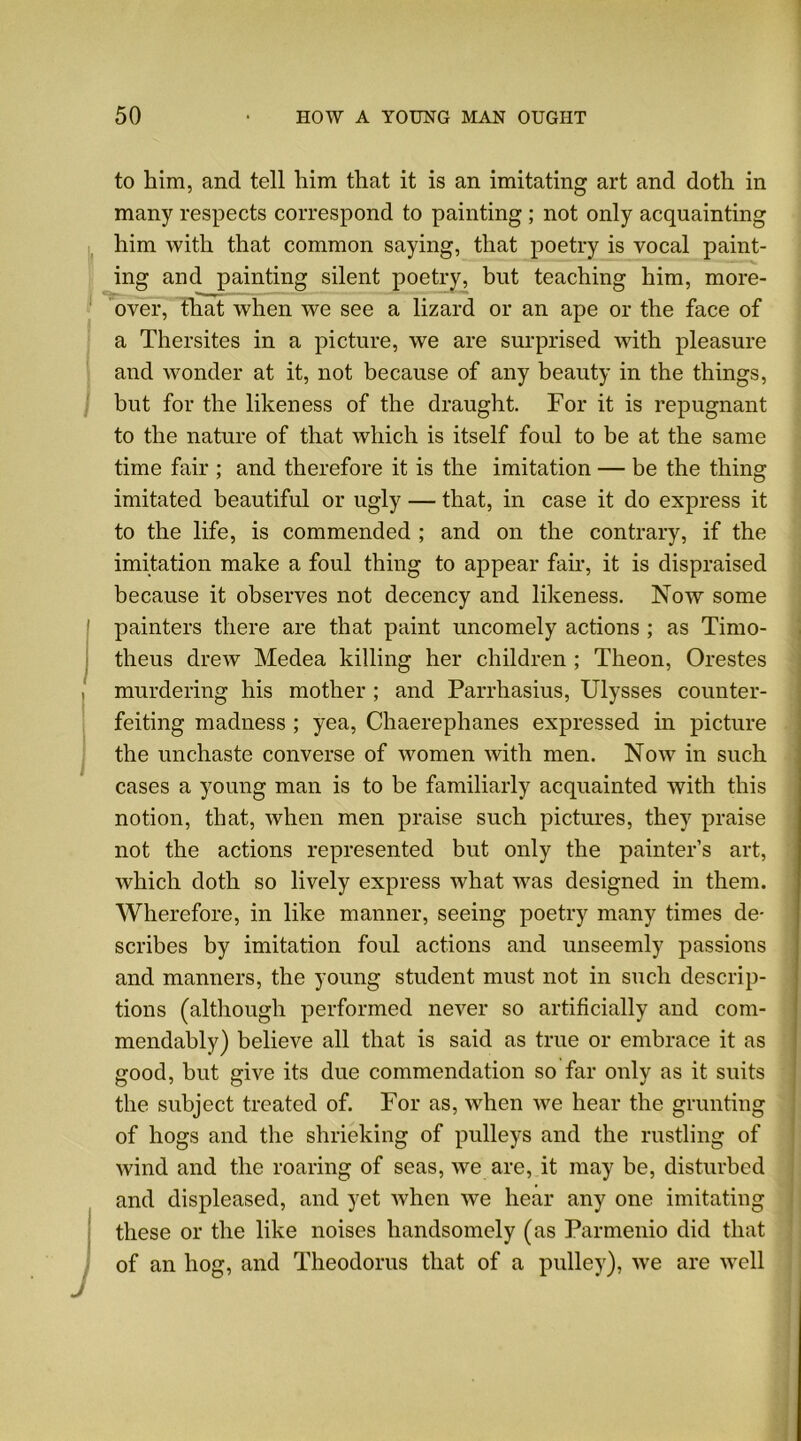 to him, and tell him that it is an imitating art and doth in many respects correspond to painting; not only acquainting him with that common saying, that poetry is vocal paint- ing and painting silent poetry, but teaching him, more- over, that when we see a lizard or an ape or the face of a Thersites in a picture, we are surprised with pleasure and wonder at it, not because of any beauty in the things, but for the likeness of the draught. For it is repugnant to the nature of that which is itself foul to be at the same time fair ; and therefore it is the imitation — be the thing imitated beautiful or ugly — that, in case it do express it to the life, is commended ; and on the contrary, if the imitation make a foul thing to appear fair, it is dispraised because it observes not decency and likeness. Now some painters there are that paint uncomely actions ; as Timo- theus drew Medea killing her children ; Theon, Orestes murdering his mother ; and Parrhasius, Ulysses counter- feiting madness ; yea, Chaereplianes expressed in picture the unchaste converse of women with men. Now in such cases a young man is to be familiarly acquainted with this notion, that, when men praise such pictures, they praise not the actions represented but only the painter’s art, which doth so lively express what was designed in them. Wherefore, in like manner, seeing poetry many times de- scribes by imitation foul actions and unseemly passions and manners, the young student must not in such descrip- tions (although performed never so artificially and com- mendably) believe all that is said as true or embrace it as good, but give its due commendation so far only as it suits the subject treated of. For as, when we hear the grunting of hogs and the shrieking of pulleys and the rustling of wind and the roaring of seas, we are, it may be, disturbed and displeased, and yet when we hear any one imitating these or the like noises handsomely (as Parmenio did that of an hog, and Theodoras that of a pulley), we are well