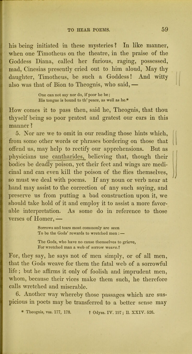 liis being initiated in these mysteries 1 In like manner, when one Timotheus on the theatre, in the praise of the Goddess Diana, called her furious, raging, possessed, mad, Cinesias presently cried out to him aloud, May thy daughter, Timotheus, be such a Goddess! And witty also was that of Bion to Theognis, who said,— One can not say nor do, if poor he be; His tongue is bound to tli’ peace, as well as he.* How comes it to pass then, said he, Theognis, that thou thyself being so poor pratest and gratest our ears in this manner \ 5. Nor are we to omit in our reading those hints which, from some other words or phrases bordering on those that offend us, may help to rectify our apprehensions. But as physicians use cantharides, believing that, though their bodies be deadly poison, yet their feet and wings are medi- cinal and can even kill the poison of the flies themselves, so must we deal with poems. If any noun or verb near at hand may assist to the correction of any such saying, and preserve us from putting a bad construction upon it, we should take hold of it and employ it to assist a more favor- able interpretation. As some do in reference to those verses of Homer, — Sorrows and tears most commonly are seen To be the Gods’ rewards to wretched men : — The Gods, who have no cause themselves to grieve, Eor wretched man a web of sorrow weave.t For, they say, he says not of men simply, or of all men, that the Gods weave for them the fatal web of a sorrowful life; but he affirms it only of foolish and imprudent men, whom, because their vices make them such, he therefore calls wretched and miserable. 6. Another way whereby those passages which are sus- picious in poets may be transferred to a better sense may * Theognis, vss. 177, 178. f Odyss. IV. 197; II. XXIV. 526.