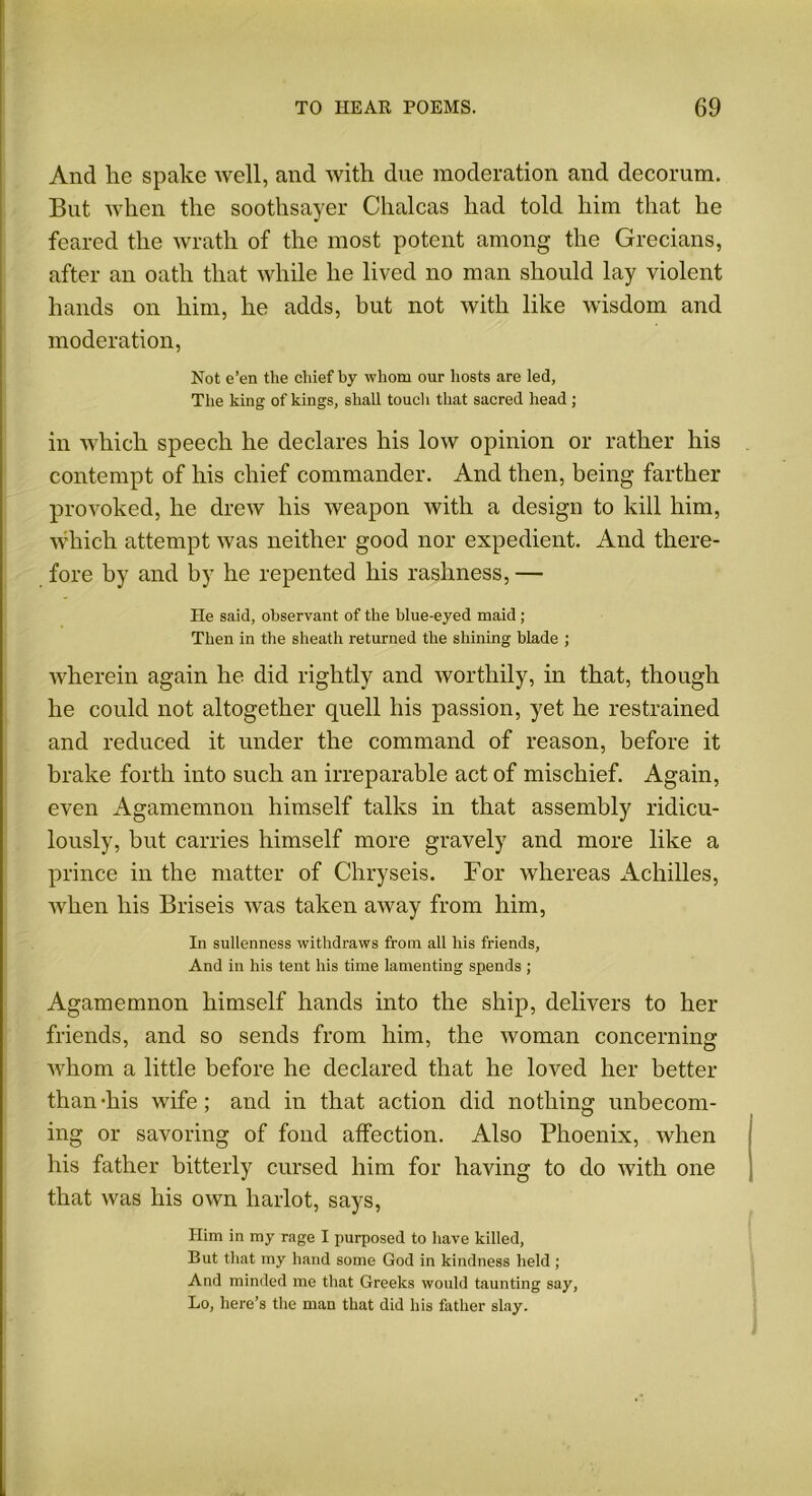 And he spake well, and with due moderation and decorum. But when the soothsayer Chalcas had told him that he feared the wrath of the most potent among the Grecians, after an oath that while he lived no man should lay violent hands on him, he adds, but not with like wisdom and moderation, Not e’en tlie chief by whom our hosts are led, The king of kings, shall touch that sacred head; in which speech he declares his low opinion or rather his contempt of his chief commander. And then, being farther provoked, he drew his weapon with a design to kill him, which attempt was neither good nor expedient. And there- fore by and by he repented his rashness, — He said, observant of the blue-eyed maid ; Then in the sheath returned the shining blade ; wherein again he did rightly and worthily, in that, though he could not altogether quell his passion, yet he restrained and reduced it under the command of reason, before it brake forth into such an irreparable act of mischief. Again, even Agamemnon himself talks in that assembly ridicu- lously, but carries himself more gravely and more like a prince in the matter of Chryseis. For whereas Achilles, when his Briseis was taken away from him, In sullenness withdraws from all his friends, And in his tent his time lamenting spends ; Agamemnon himself hands into the ship, delivers to her friends, and so sends from him, the woman concerning whom a little before he declared that he loved her better than -his wife; and in that action did nothing unbecom- ing or savoring of fond affection. Also Phoenix, when his father bitterly cursed him for having to do with one that was his own harlot, says, Him in my rage I purposed to have killed, But that my hand some God in kindness held ; And minded me that Greeks would taunting say, Lo, here’s the man that did his father slay.