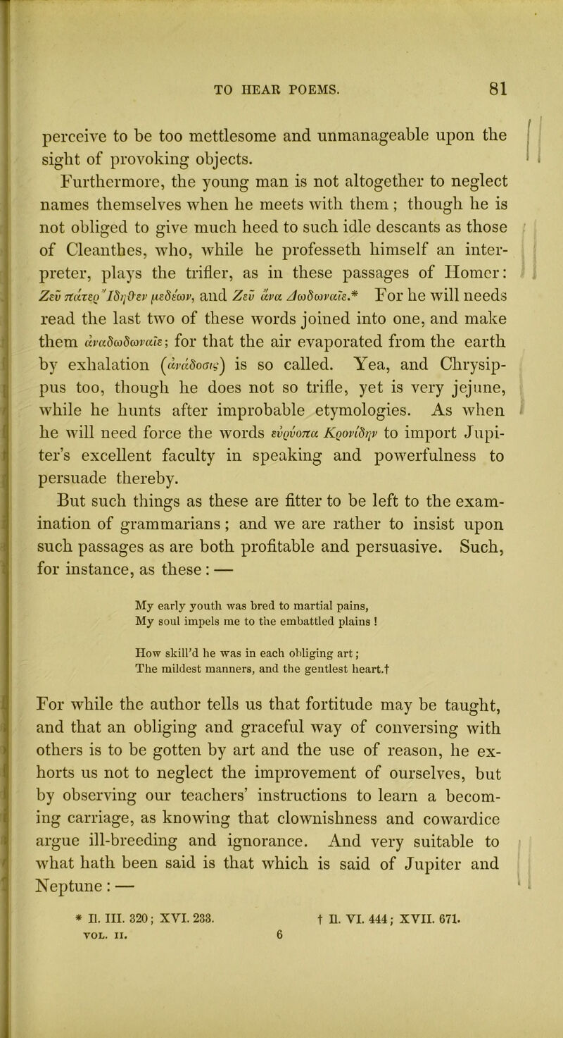 perceive to be too mettlesome and unmanageable upon the sight of provoking objects. Furthermore, the young man is not altogether to neglect names themselves when he meets with them ; though he is not obliged to give much heed to such idle descants as those of Cleanthes, who, while he professeth himself an inter- preter, plays the trifler, as in these passages of Homer: Zev 7tdzen 'idrj&sv (udeav, and Zev dva A008avals.* For lie will needs read the last two of these words joined into one, and make them (baSuSmvah; for that the air evaporated from the earth by exhalation (avdSoaig') is so called. Yea, and Chrysip- pus too, though he does not so trifle, yet is very jejune, while he hunts after improbable etymologies. As when he will need force the words svQvona Kqovi8j]v to import Jupi- ter’s excellent faculty in speaking and powerfulness to persuade thereby. But such things as these are fitter to be left to the exam- ination of grammarians; and we are rather to insist upon such passages as are both profitable and persuasive. Such, for instance, as these : — My early youth was bred to martial pains, My soul impels me to the embattled plains ! How skill’d he was in each obliging art ; The mildest manners, and the gentlest heart.t For while the author tells us that fortitude may be taught, and that an obliging and graceful way of conversing with others is to be gotten by art and the use of reason, he ex- horts us not to neglect the improvement of ourselves, but by observing our teachers’ instructions to learn a becom- ing carriage, as knowing that clownishness and cowardice argue ill-breeding and ignorance. And very suitable to what hath been said is that which is said of Jupiter and Neptune: — * II. III. 320; XVI. 233. VOL. II. 6 t II. VI. 444; XVII. 671.