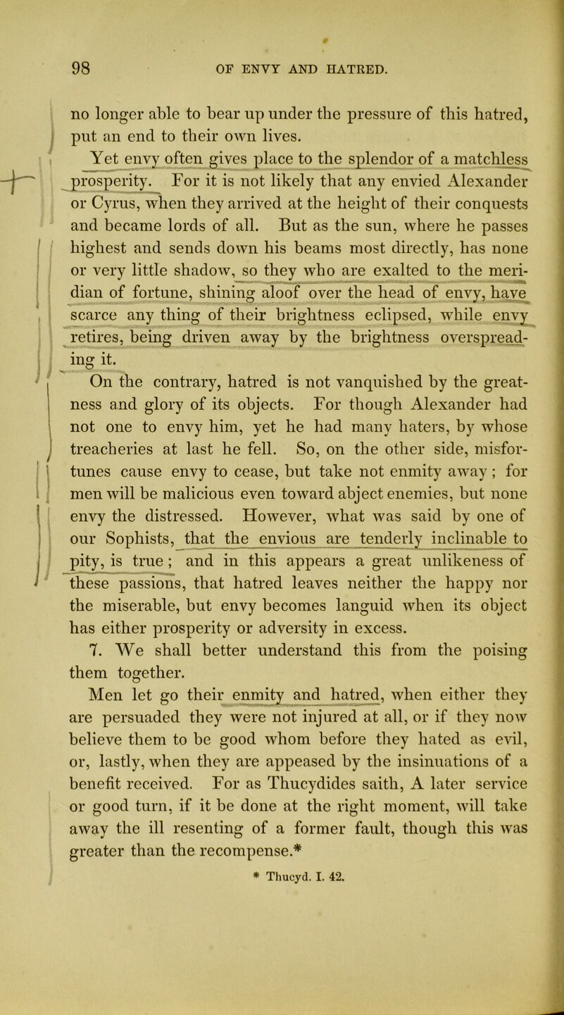 I \ no longer able to bear up under the pressure of this hatred, put an end to their own lives. Yet envy often gives place to the splendor of a matchless prosperity. For it is not likely that any envied Alexander or Cyrus, when they arrived at the height of their conquests and became lords of all. But as the sun, where he passes highest and sends down his beams most directly, has none or very little shadow, so they who are exalted to the meri- dian of fortune, shining aloof over the head of envy, have scarce any thing of their brightness eclipsed, while envy retires, being driven away by the brightness overspread- ing it. On the contrary, hatred is not vanquished by the great- ness and glory of its objects. For though Alexander had not one to envy him, yet he had many haters, by whose treacheries at last he fell. So, on the other side, misfor- tunes cause envy to cease, but take not enmity away ; for men will be malicious even toward abject enemies, but none envy the distressed. However, what was said by one of our Sophists, that the envious are tenderly inclinable to pity, is true; and in this appears a great unlikeness of these passions, that hatred leaves neither the happy nor the miserable, but envy becomes languid when its object has either prosperity or adversity in excess. 7. We shall better understand this from the poising them together. Men let go their enmity and hatred, when either they are persuaded they were not injured at all, or if they now believe them to be good whom before they hated as evil, or, lastly, when they are appeased by the insinuations of a benefit received. For as Thucydides saith, A later service or good turn, if it be done at the right moment, will take away the ill resenting of a former fault, though this was greater than the recompense.* * Thucyd. I. 42.