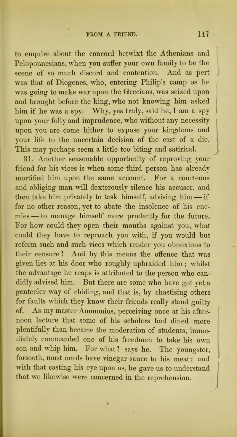 to enquire about the concord betwixt the Athenians and Peloponnesians, when you suffer your own family to be the scene of so much discord and contention. And as pert was that of Diogenes, who, entering Philip’s camp as he was going to make Avar upon the Grecians, Avas seized upon and brought before the king, who not knoAving him asked him if he Avas a spy. Why, yes truly, said he, I am a spy upon your folly and imprudence, Avho without any necessity upon you are come hither to expose your kingdoms and your life to the uncertain decision of the cast of a die. This may perhaps seem a little too biting and satirical. 31. Another seasonable opportunity of reproving your friend for his vices is Avhen some third person has already mortified him upon the same account. For a courteous and obliging man Avill dexterously silence his accuser, and then take him privately to task himself, advising him — if for no other reason, yet to abate the insolence of his ene- mies — to manage himself more prudently for the future. For hoAV could they open then mouths against you, what could they have to reproach you with, if you would but reform such and such vices Avhich render you obnoxious to their censure1? And by this means the offence that was given lies at his door Avho roughly upbraided him ; Avhilst the advantage he reaps is attributed to the person who can- didly advised him. But there are some who have got yet a genteeler Avay of chiding, and that is, by chastising others for faults Avhich they knoAV their friends really stand guilty of. As my master Ammonius, perceiving once at his after- noon lecture that some of his scholars had dined more plentifully than became the moderation of students, imme- diately commanded one of his freedmen to take his oavii son and Avhip him. For Avhat 1 says he. The youngster, forsooth, must needs have vinegar sauce to his meat; and with that casting his eye upon us, he gave us to understand that Ave likewise were concerned in the reprehension.