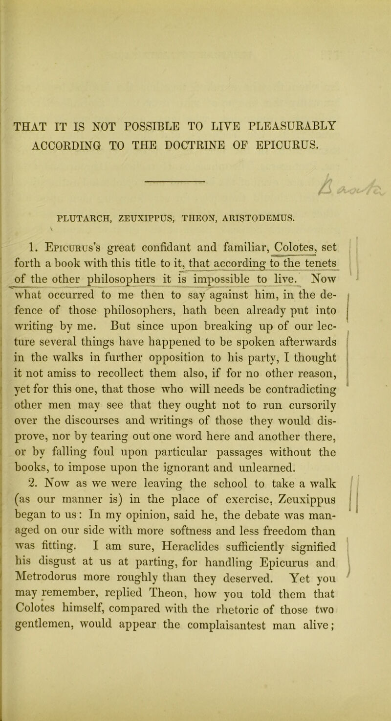 THAT IT IS NOT POSSIBLE TO LIVE PLEASURABLY ACCORDING TO THE DOCTRINE OF EPICURUS. A—* PLUTARCH, ZEUXIPPUS, THEON, ARISTODEMUS. 1. Epicurus’s great confidant and familiar, Colotes, set forth a book with this title to it, that according to the tenets of the other philosophers it is impossible to live. Now what occurred to me then to say against him, in the de- fence of those philosophers, hath been already put into writing by me. But since upon breaking up of our lec- ture several things have happened to be spoken afterwards in the walks in further opposition to his party, I thought it not amiss to recollect them also, if for no other reason, yet for this one, that those who will needs be contradicting other men may see that they ought not to run cursorily over the discourses and writings of those they would dis- prove, nor by tearing out one word here and another there, or by falling foul upon particular passages without the books, to impose upon the ignorant and unlearned. 2. Now as we were leaving the school to take a walk (as our manner is) in the place of exercise, Zeuxippus began to us: In my opinion, said he, the debate was man- aged on our side with more softness and less freedom than was fitting. I am sure, Heraclides sufficiently signified his disgust at us at parting, for handling Epicurus and Metrodorus more roughly than they deserved. Yet you may remember, replied Theon, how you told them that Colotes himself, compared with the rhetoric of those two gentlemen, would appear the complaisantest man alive;