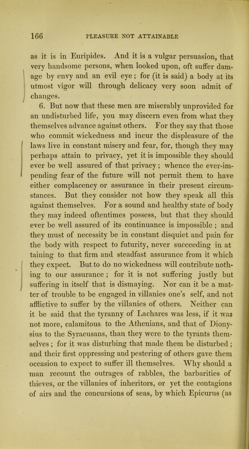 as it is in Euripides. And it is a vulgar persuasion, that very handsome persons, when looked upon, oft suffer dam- age by envy and an evil eye ; for (it is said) a body at its utmost vigor will through delicacy very soon admit of changes. 6. But now that these men are miserably unprovided for an undisturbed life, you may discern even from what they themselves advance against others. For they say that those who commit wickedness and incur the displeasure of the laws live in constant misery and fear, for, though they may perhaps attain to privacy, yet it is impossible they should ever be well assured of that privacy; whence the ever-im- pending fear of the future will not permit them to have either complacency or assurance in their present circum- stances. But they consider not how they speak all this against themselves. For a sound and healthy state of body they may indeed oftentimes possess, but that they should ever be well assured of its continuance is impossible ; and they must of necessity be in constant disquiet and pain for the body with respect to futurity, never succeeding in at taining to that firm and steadfast assurance from it which they expect. But to do no wickedness will contribute noth- ing to our assurance ; for it is not suffering justly but suffering in itself that is dismaying. Nor can it be a mat- ter of trouble to be engaged in villanies one’s self, and not afflictive to suffer by the villanies of others. Neither can it be said that the tyranny of Lachares was less, if it wag not more, calamitous to the Athenians, and that of Diony- sius to the Syracusans, than they were to the tyrants them- selves ; for it was disturbing that made them be disturbed ; and their first oppressing and pestering of others gave them occasion to expect to suffer ill themselves. Why should a man recount the outrages of rabbles, the barbarities of thieves, or the villanies of inheritors, or yet the contagions of airs and the concursions of seas, by which Epicurus (as