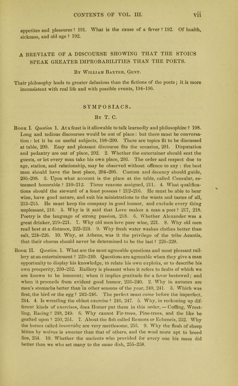 appetites and pleasures! 191. What is the cause of a fever! 192. Of health, sickness, and old age ! 192. A BREVIATE OF A DISCOURSE SHOWING THAT THE STOICS SPEAK GREATER IMPROBABILITIES THAN THE POETS. By William Baxter, Gent. Their philosophy leads to greater delusions than the fictions of the poets; it is more inconsistent with real life and with possible events, 194-196. SYMPO SIACS. By T. C. Book I. Question 1. At a feast is it allowable to talk learnedly and philosophize ! 198. Long and tedious discourses would be out of place : but there must be conversa- tion : let it be on useful subjects, 198-200. There are topics fit to be discussed at table, 200. Easy and pleasant discourse fits the occasion, 201. Disputation and pedantry are out of place, 202. 2. Whether the entertainer should seat the guests, or let every man take his own place, 203. The order and respect due to age, station, and relationship, may be observed without offence to any : the best man should have the best place, 204-206. Custom and decency should guide, 206-208. 3. Upon what account is the place at the table, called Consular, es- teemed honorable! 210-212. Three reasons assigned, 211. 4. What qualifica- tions should the steward of a feast possess ? 212-216. He must be able to bear wine, have good nature, and suit his ministrations to the wants and tastes of all, 213-216. He must keep the company in good humor, and exclude every thing unpleasant, 216. 5. Why is it said that Love makes a man a poet! 217, 218. Poetry is the language of strong passion, 218. 6. Whether Alexander was a great drinker, 219-221. 7. Why old men love pure wine, 221. 8. Why old men read best at a distance, 222-224. 9. Why fresli water washes clothes better than salt, 224-226. 10. Why, at Athens, was it the privilege of the tribe Aeantis, that their chorus should never be determined to be the last! 226-228. Book II. Question. 1. What are the most agreeable questions and most pleasant rail- lery at an entertainment! 229-210. Questions are agreeable when they give a man opportunity to display his knowledge, to relate his own exploits, or to describe his own prosperity, 230-232. Raillery is pleasant when it refers to faults of which we are known to be innocent; when it implies gratitude for a favor bestowed; and when it proceeds from evident good humor, 233-240. 2. Why in autumn are men’s stomachs better than in other seasons of the year, 240, 241. 3. Which was first, the bird or the egg! 242-246. The perfect must come before the imperfect, 244. 4. Is wrestling the oldest exercise! 246, 247. 5. Why, in reckoning up dif- ferent kinds of exercises, does Homer put them in this order, — Cuffing, Wrest- ling, Racing! 248, 249. 6. Why cannot Fir-trees, Pine-trees, and the like be grafted upon ! 260, 251. 7. About the fish called Remora or Echeneis, 252. Why the horses called IvKoonuieg are very mettlesome, 253. 9. Why the flesh of sheep bitten by wolves is sweeter than that of others, and the wool more apt to breed lice, 254. 10. Whether the ancients who provided for every one his mess did better than we who set many to the same dish, 255-258.