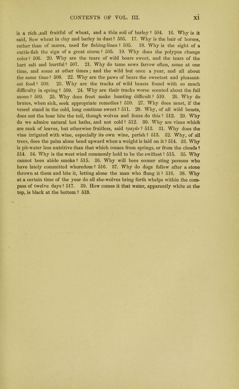 is a rich .soil fruitful of wheat, and a thin soil of barley ? 504. 16. Why is it said, Sow wheat in clay and barley in dust? 505. 17. Why is the hair of horses, rather than of mares, used for fishing-lines ? 505. 18. Why is the sight of a cuttle-fish the sign of a great storm? 505. 19. Why does the polypus change color? 506. 20. Why are the tears of wild boars sweet, and the tears of the hart salt and hurtful? 507. 21. Why do tame sows farrow often, some at one time, and some at other times; and the wild but once a year, and all about the same time? 508. 22. Why are the paws of bears the sweetest and pleasant- est food? 509. 23. Why are the tracks of wild beasts found with so much difficulty in spring ? 509. 24. Why are their tracks worse scented about the full moon? 509. 25. Why does frost make hunting difficult? 510. 26. Why do brutes, when sick, seek appropriate remedies ? 510. 27. Why does must, if the vessel stand in the cold, long continue sweet? 511. 28. Why, of all wild beasts, does not the boar bite the toil, though wolves and foxes do this ? 512. 29. Why do we admire natural hot baths, and not cold ? 512. 30. Why are vines which are rank of leaves, but otherwise fruitless, said rpa/ar? 513. 31. Why does the vine irrigated with wine, especially its own wine, perish ? 513. 32. Why, of all trees, does the palm alone bend upward when a weight is laid on it ? 514. 33. Why is pit-water less nutritive than that which comes from springs, or from the clouds ? 514. 34. Why is the west wind commonly held to be the swiftest ? 515. 35. Why cannot bees abide smoke? 515. 36. Why will bees sooner sting persons who have lately committed whoredom? 516. 37. Why do dogs follow after a stone thrown at them and bite it, letting alone the man who flung it ? 516. 38. Why at a certain time of the year do all she-wolves bring forth whelps within the com- pass of twelve days? 517. 39. How comes it that water, apparently white at the top, is black at the bottom ? 518.