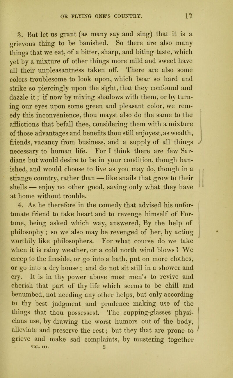 3. But let us grant (as many say and sing) that it is a grievous thing to be banished. So there are also many things that we eat, of a hitter, sharp, and biting taste, which yet by a mixture of other things more mild and sweet have all their unpleasantness taken off. There are also some colors troublesome to look upon, which bear so hard and strike so piercingly upon the sight, that they confound and dazzle it; if now by mixing shadows with them, or by turn- ing our eyes upon some green and pleasant color, we rem- edy this inconvenience, thou mayst also do the same to the afflictions that befall thee, considering them with a mixture of those advantages and benefits thou still enjoyest, as wealth, friends, vacancy from business, and a supply of all things necessary to human life. For I think there are few Sar- dians but would desire to be in your condition, though ban- ished, and would choose to live as you may do, though in a strange country, rather than — like snails that grow to their shells — enjoy no other good, saving only what they have at home without trouble. 4. As he therefore in the comedy that advised his unfor- tunate friend to take heart and to revenge himself of For- tune, being asked which way, answered, By the help of philosophy; so we also may be revenged of her, by acting worthily like philosophers. For what course do we take when it is rainy weather, or a cold north wind blows ? We creep to the fireside, or go into a bath, put on more clothes, or go into a dry house ; and do not sit still in a shower and cry. It is in thy power above most men’s to revive and cherish that part of thy life which seems to be chill and benumbed, not needing any other helps, but only according to thy best judgment and prudence making use of the things that thou possessest. The cupping-glasses physi- cians use, by drawing the worst humors out of the body, alleviate and preserve the rest; but they that are prone to grieve and make sad complaints, by mustering together VOL. III. 2