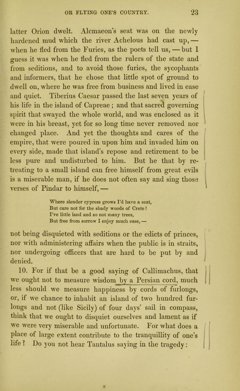 latter Orion dwelt. Alcmaeon’s seat was on the newly hardened mud which the river Achelous had cast up, — when he fled from the Furies, as the poets tell us, — but 1 guess it was when he fled from the rulers of the state and from seditions, and to avoid those furies, the sycophants and informers, that he chose that little spot of ground to dwell on, where he was free from business and lived in ease and quiet. Tiberius Caesar passed the last seven years of his life in the island of Capreae ; and that sacred governing spirit that swayed the whole world, and was enclosed as it were in his breast, yet for so long time never removed nor changed place. And yet the thoughts and cares of the empire, that were poured in upon him and invaded him on every side, made that island’s repose and retirement to be less pure and undisturbed to him. But he that by re- treating to a small island can free himself from great evils is a miserable man, if he does not often say and sing those verses of Pindar to himself, — Where slender cypress grows I’d have a seat, But care not for the shady woods of Crete ! I’ve little land and so not many trees, But free from sorrow I enjoy much ease, — not being disquieted with seditions or the edicts of princes, nor with administering affairs when the public is in straits, nor undergoing officers that are hard to be put by and denied. 10. For if that be a good saying of Callimachus, that we ought not to measure wisdom by a Persian cord, much less should we measure happiness by cords of furlongs, or, if we chance to inhabit an island of two hundred fur- longs and not (like Sicily) of four days’ sail in compass, think that we ought to disquiet ourselves and lament as if we were very miserable and unfortunate. For what does a place of large extent contribute to the tranquillity of one’s life 1 Do you not hear Tantalus saying in the tragedy :