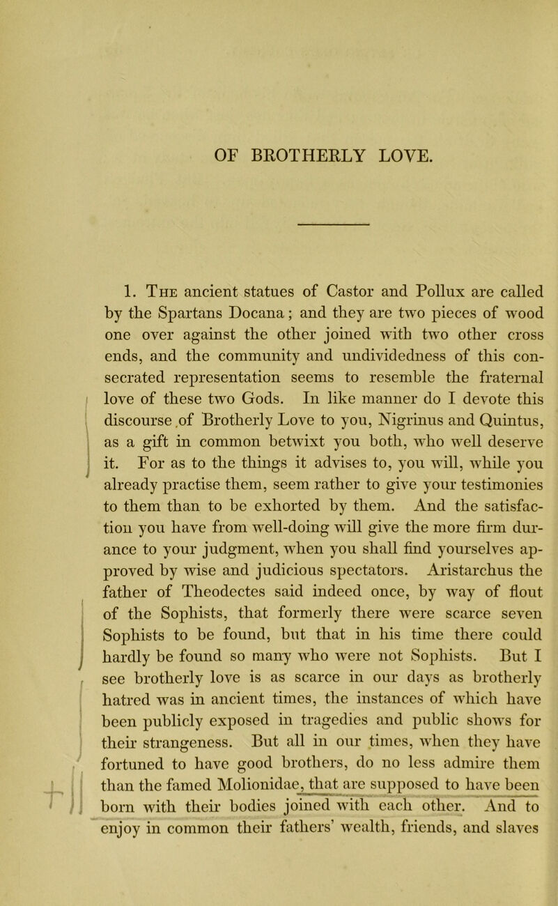 OF BROTHERLY LOVE. 1. The ancient statues of Castor and Pollux are called by the Spartans Docana; and they are two pieces of wood one over against the other joined with two other cross ends, and the community and undividedness of this con- secrated representation seems to resemble the fraternal love of these two Gods. In like manner do I devote this discourse of Brotherly Love to you, Nigrinus and Quintus, as a gift in common betwixt you both, who well deserve it. For as to the things it advises to, you will, while you already practise them, seem rather to give your testimonies to them than to be exhorted by them. And the satisfac- tion you have from well-doing will give the more firm dur- ance to your judgment, when you shall find yourselves ap- proved by wise and judicious spectators. Aristarchus the father of Theodectes said indeed once, by way of flout of the Sophists, that formerly there were scarce seven Sophists to be found, but that in his time there could hardly be found so many who were not Sophists. But I see brotherly love is as scarce in our days as brotherly hatred was in ancient times, the instances of which have been publicly exposed in tragedies and public shows for their strangeness. But all in our times, when they have fortuned to have good brothers, do no less admire them than the famed Molionidae^Jthat are supposed to have been born with their bodies joined with each other. And to enjoy in common their fathers’ wealth, friends, and slaves