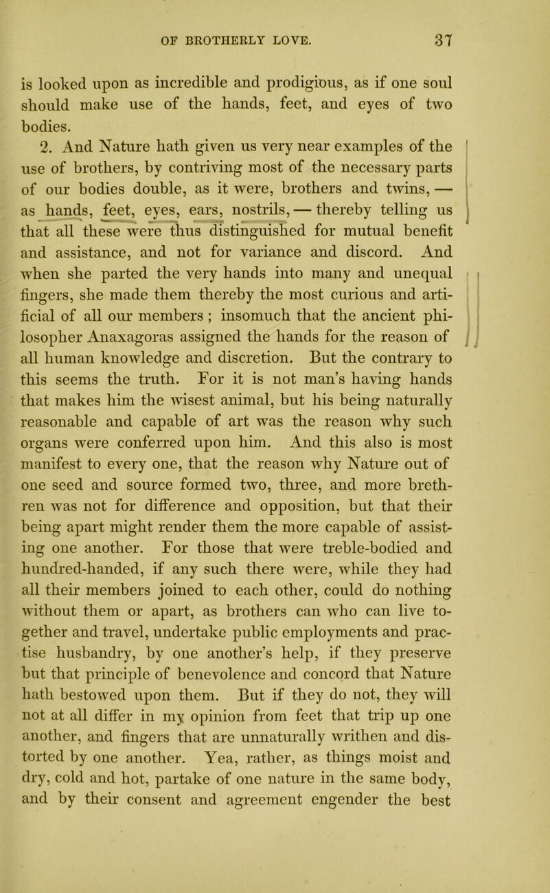 is looked upon as incredible and prodigious, as if one soul should make use of the hands, feet, and eyes of two bodies. 2. And Nature hath given us very near examples of the use of brothers, by contriving most of the necessary parts of our bodies double, as it were, brothers and twins, — as hands, feet, eyes, ears, nostrils,— thereby telling us that all these were thus distinguished for mutual benefit and assistance, and not for variance and discord. And when she parted the very hands into many and unequal fingers, she made them thereby the most curious and arti- ficial of all our members; insomuch that the ancient phi- losopher Anaxagoras assigned the hands for the reason of all human knowledge and discretion. But the contrary to this seems the truth. For it is not man’s having hands that makes him the wisest animal, but his being naturally reasonable and capable of art was the reason why such organs were conferred upon him. And this also is most manifest to every one, that the reason why Nature out of one seed and source formed two, three, and more breth- ren was not for difference and opposition, but that their being apart might render them the more capable of assist- ing one another. For those that were treble-bodied and hundred-handed, if any such there were, while they had all their members joined to each other, could do nothing without them or apart, as brothers can who can live to- gether and travel, undertake public employments and prac- tise husbandry, by one another’s help, if they preserve but that principle of benevolence and concord that Nature hath bestowed upon them. But if they do not, they will not at all differ in my opinion from feet that trip up one another, and fingers that are unnaturally writhen and dis- torted by one another. Yea, rather, as things moist and dry, cold and hot, partake of one nature in the same body, and by their consent and agreement engender the best